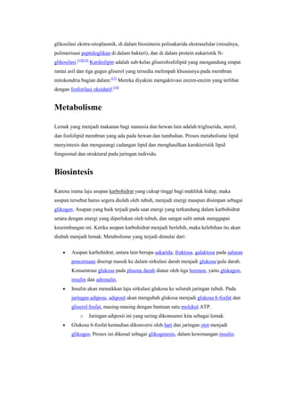 glikosilasi ekstra-sitoplasmik, di dalam biosintesis polisakarida ekstraselular (misalnya,
polimerisasi peptidoglikan di dalam bakteri), dan di dalam protein eukariotik N-
glikosilasi.[15][16] Kardiolipin adalah sub-kelas gliserofosfolipid yang mengandung empat
rantai asil dan tiga gugus gliserol yang tersedia melimpah khususnya pada membran
mitokondria bagian dalam.[17] Mereka diyakini mengaktivasi enzim-enzim yang terlibat
dengan fosforilasi oksidatif.[18]


Metabolisme

Lemak yang menjadi makanan bagi manusia dan hewan lain adalah trigliserida, sterol,
dan fosfolipid membran yang ada pada hewan dan tumbuhan. Proses metabolisme lipid
menyintesis dan mengurangi cadangan lipid dan menghasilkan karakteristik lipid
fungsional dan struktural pada jaringan individu.


Biosintesis

Karena irama laju asupan karbohidrat yang cukup tinggi bagi makhluk hidup, maka
asupan tersebut harus segera diolah oleh tubuh, menjadi energi maupun disimpan sebagai
glikogen. Asupan yang baik terjadi pada saat energi yang terkandung dalam karbohidrat
setara dengan energi yang diperlukan oleh tubuh, dan sangat sulit untuk menggapai
keseimbangan ini. Ketika asupan karbohidrat menjadi berlebih, maka kelebihan itu akan
diubah menjadi lemak. Metabolisme yang terjadi dimulai dari:

        Asupan karbohidrat, antara lain berupa sakarida, fruktosa, galaktosa pada saluran
        pencernaan diserap masuk ke dalam sirkulasi darah menjadi glukosa/gula darah.
        Konsentrasi glukosa pada plasma darah diatur oleh tiga hormon, yaitu glukagon,
        insulin dan adrenalin.
        Insulin akan menaikkan laju sirkulasi glukosa ke seluruh jaringan tubuh. Pada
        jaringan adiposa, adiposit akan mengubah glukosa menjadi glukosa 6-fosfat dan
        gliserol fosfat, masing-masing dengan bantuan satu molekul ATP.
             o   Jaringan adiposit ini yang sering dikonsumsi kita sebagai lemak.
        Glukosa 6-fosfat kemudian dikonversi oleh hati dan jaringan otot menjadi
        glikogen. Proses ini dikenal sebagai glikogenesis, dalam kewenangan insulin.
 