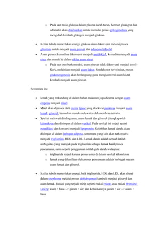 o     Pada saat rasio glukosa dalam plasma darah turun, hormon glukagon dan
                 adrenalin akan dikeluarkan untuk memulai proses glikogenolisis yang
                 mengubah kembali glikogen menjadi glukosa.


       Ketika tubuh memerlukan energi, glukosa akan dikonversi melalui proses
       glikolisis untuk menjadi asam piruvat dan adenosin trifosfat.
       Asam piruvat kemudian dikonversi menjadi asetil-KoA, kemudian menjadi asam
       sitrat dan masuk ke dalam siklus asam sitrat.
           o     Pada saat otot berkontraksi, asam piruvat tidak dikonversi menjadi asetil-
                 KoA, melainkan menjadi asam laktat. Setelah otot beristirahat, proses
                 glukoneogenesis akan berlangsung guna mengkonversi asam laktat
                 kembali menjadi asam piruvat.

Sementara itu:

       lemak yang terkandung di dalam bahan makanan juga dicerna dengan asam
       empedu menjadi misel.
       Misel akan diproses oleh enzim lipase yang disekresi pankreas menjadi asam
       lemak, gliserol, kemudian masuk melewati celah membran intestin.
       Setelah melewati dinding usus, asam lemak dan gliserol ditangkap oleh
       kilomikron dan disimpan di dalam vesikel. Pada vesikel ini terjadi reaksi
       esterifikasi dan konversi menjadi lipoprotein. Kelebihan lemak darah, akan
       disimpan di dalam jaringan adiposa, sementara yang lain akan terkonversi
       menjadi trigliserida, HDL dan LDL. Lemak darah adalah sebuah istilah
       ambiguitas yang merujuk pada trigliserida sebagai lemak hasil proses
       pencernaan, sama seperti penggunaan istilah gula darah walaupun:
           o     trigliserida terjadi karena proses ester di dalam vesikel kilomikron
           o     lemak yang dihasilkan oleh proses pencernaan adalah berbagai macam
                 asam lemak dan gliserol.

       Ketika tubuh memerlukan energi, baik trigliserida, HDL dan LDL akan diurai
       dalam sitoplasma melalui proses dehidrogenasi kembali menjadi gliserol dan
       asam lemak. Reaksi yang terjadi mirip seperti reaksi redoks atau reaksi Brønsted–
       Lowry; asam + basa --> garam + air; dan kebalikannya garam + air --> asam +
       basa
 