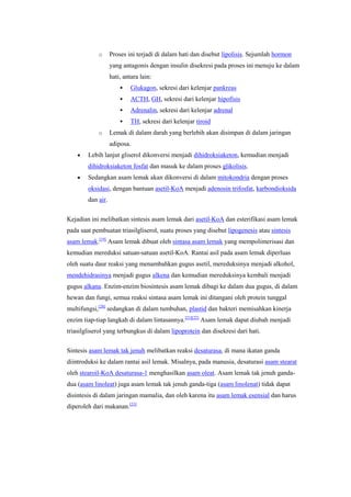 o      Proses ini terjadi di dalam hati dan disebut lipolisis. Sejumlah hormon
                   yang antagonis dengan insulin disekresi pada proses ini menuju ke dalam
                   hati, antara lain:
                           Glukagon, sekresi dari kelenjar pankreas
                           ACTH, GH, sekresi dari kelenjar hipofisis
                           Adrenalin, sekresi dari kelenjar adrenal
                           TH, sekresi dari kelenjar tiroid
            o      Lemak di dalam darah yang berlebih akan disimpan di dalam jaringan
                   adiposa.
        Lebih lanjut gliserol dikonversi menjadi dihidroksiaketon, kemudian menjadi
        dihidroksiaketon fosfat dan masuk ke dalam proses glikolisis.
        Sedangkan asam lemak akan dikonversi di dalam mitokondria dengan proses
        oksidasi, dengan bantuan asetil-KoA menjadi adenosin trifosfat, karbondioksida
        dan air.

Kejadian ini melibatkan sintesis asam lemak dari asetil-KoA dan esterifikasi asam lemak
pada saat pembuatan triasilgliserol, suatu proses yang disebut lipogenesis atau sintesis
asam lemak.[19] Asam lemak dibuat oleh sintasa asam lemak yang mempolimerisasi dan
kemudian mereduksi satuan-satuan asetil-KoA. Rantai asil pada asam lemak diperluas
oleh suatu daur reaksi yang menambahkan gugus asetil, mereduksinya menjadi alkohol,
mendehidrasinya menjadi gugus alkena dan kemudian mereduksinya kembali menjadi
gugus alkana. Enzim-enzim biosintesis asam lemak dibagi ke dalam dua gugus, di dalam
hewan dan fungi, semua reaksi sintasa asam lemak ini ditangani oleh protein tunggal
multifungsi,[20] sedangkan di dalam tumbuhan, plastid dan bakteri memisahkan kinerja
enzim tiap-tiap langkah di dalam lintasannya.[21][22] Asam lemak dapat diubah menjadi
triasilgliserol yang terbungkus di dalam lipoprotein dan disekresi dari hati.


Sintesis asam lemak tak jenuh melibatkan reaksi desaturasa, di mana ikatan ganda
diintroduksi ke dalam rantai asil lemak. Misalnya, pada manusia, desaturasi asam stearat
oleh stearoil-KoA desaturasa-1 menghasilkan asam oleat. Asam lemak tak jenuh ganda-
dua (asam linoleat) juga asam lemak tak jenuh ganda-tiga (asam linolenat) tidak dapat
disintesis di dalam jaringan mamalia, dan oleh karena itu asam lemak esensial dan harus
diperoleh dari makanan.[23]
 