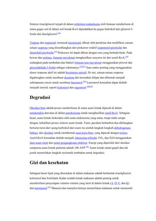 Sintesis triasilgliserol terjadi di dalam retikulum endoplasma oleh lintasan metabolisme di
mana gugus asil di dalam asil lemak-KoA dipindahkan ke gugus hidroksil dari gliserol-3-
fosfat dan diasilgliserol.[24]


Terpena dan terpenoid, termasuk karotenoid, dibuat oleh perakitan dan modifikasi satuan-
satuan isoprena yang disumbangkan dari prekursor reaktif isopentenil pirofosfat dan
dimetilalil pirofosfat.[25] Prekursor ini dapat dibuat dengan cara yang berbeda-beda. Pada
hewan dan archaea, lintasan mevalonat menghasilkan senyawa ini dari asetil-KoA,[26]
sedangkan pada tumbuhan dan bakteri lintasan non-mevalonat menggunakan piruvat dan
gliseraldehida 3-fosfat sebagai substratnya.[25][27] Satu reaksi penting yang menggunakan
donor isoprena aktif ini adalah biosintesis steroid. Di sini, satuan-satuan isoprena
digabungkan untuk membuat skualena dan kemudian dilipat dan dibentuk menjadi
sehimpunan cincin untuk membuat lanosterol.[28] Lanosterol kemudian dapat diubah
menjadi steroid, seperti kolesterol dan ergosterol.[28][29]


Degradasi

Oksidasi beta adalah proses metabolisme di mana asam lemak dipecah di dalam
mitokondria dan/atau di dalam peroksisoma untuk menghasilkan asetil-KoA. Sebagian
besar, asam lemak dioksidasi oleh suatu mekanisme yang sama, tetapi tidak serupa
dengan, kebalikan proses sintesis asam lemak. Yaitu, pecahan berkarbon dua dihilangkan
berturut-turut dari ujung karboksil dari asam itu setelah langkah-langkah dehidrogenasi,
hidrasi, dan oksidasi untuk membentuk asam keto-beta, yang dipecah dengan tiolisis.
Asetil-KoA kemudian diubah menjadi Adenosina trifosfat, CO2, dan H2O menggunakan
daur asam sitrat dan rantai pengangkutan elektron. Energi yang diperoleh dari oksidasi
sempurna asam lemak palmitat adalah 106 ATP.[30] Asam lemak rantai-ganjil dan tak
jenuh memerlukan langkah enzimatik tambahan untuk degradasi.


Gizi dan kesehatan

Sebagian besar lipid yang ditemukan di dalam makanan adalah berbentuk triasilgliserol,
kolesterol dan fosfolipid. Kadar rendah lemak makanan adalah penting untuk
memfasilitasi penyerapan vitamin-vitamin yang larut di dalam lemak (A, D, E, dan K)
dan karotenoid.[31] Manusia dan mamalia lainnya memerlukan makanan untuk memenuhi
 
