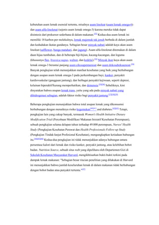kebutuhan asam lemak esensial tertentu, misalnya asam linoleat (asam lemak omega-6)
dan asam alfa-linolenat (sejenis asam lemak omega-3) karena mereka tidak dapat
disintesis dari prekursor sederhana di dalam makanan.[32] Kedua-dua asam lemak ini
memiliki 18 karbon per molekulnya, lemak majemuk tak jenuh berbeda di dalam jumlah
dan kedudukan ikatan gandanya. Sebagian besar minyak nabati adalah kaya akan asam
linoleat (safflower, bunga matahari, dan jagung). Asam alfa-linolenat ditemukan di dalam
daun hijau tumbuhan, dan di beberapa biji-bijian, kacang-kacangan, dan leguma
(khususnya flax, brassica napus, walnut, dan kedelai).[33] Minyak ikan kaya akan asam
lemak omega-3 berantai panjang asam eikosapentaenoat dan asam dokosaheksaenoat.[34]
Banyak pengkajian telah menunjukkan manfaat kesehatan yang baik yang berhubungan
dengan asupan asam lemak omega-3 pada perkembangan bayi, kanker, penyakit
kardiovaskular (gangguan jantung), dan berbagai penyakit kejiwaan, seperti depresi,
kelainan hiperaktif/kurang memperhatikan, dan demensia.[35][36] Sebaliknya, kini
dinyatakan bahwa asupan lemak trans, yaitu yang ada pada minyak nabati yang
dihidrogenasi sebagian, adalah faktor risiko bagi penyakit jantung.[37][38][39]


Beberapa pengkajian menunjukkan bahwa total asupan lemak yang dikonsumsi
berhubungan dengan menaiknya risiko kegemukan[40][41] and diabetes.[42][43] Tetapi,
pengkajian lain yang cukup banyak, termasuk Women's Health Initiative Dietary
Modification Trial (Percobaan Modifikasi Makanan Inisiatif Kesehatan Perempuan),
sebuah pengkajian selama delapan tahun terhadap 49.000 perempuan, Nurses' Health
Study (Pengkajian Kesehatan Perawat dan Health Professionals Follow-up Study
(Pengkajian Tindak-lanjut Profesional Kesehatan), mengungkapkan ketiadaan hubungan
itu.[44][45][46] Kedua-dua pengkajian ini tidak menunjukkan adanya hubungan antara
persentase kalori dari lemak dan risiko kanker, penyakit jantung, atau kelebihan bobot
badan. Nutrition Source, sebuah situs web yang dipelihara oleh Departemen Gizi di
Sekolah Kesehatan Masyarakat Harvard, mengikhtisarkan bukti-bukti terkini pada
dampak lemak makanan: "Sebagian besar rincian penelitian yang dilakukan di Harvard
ini menunjukkan bahwa jumlah keseluruhan lemak di dalam makanan tidak berhubungan
dengan bobot badan atau penyakit tertentu."[47]
 