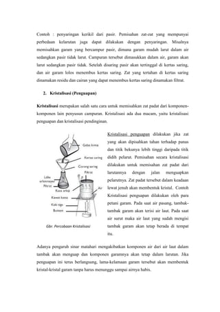 Contoh : penyaringan kerikil dari pasir. Pemisahan zat-zat yang mempunyai
perbedaan kelarutan juga dapat dilakukan dengan penyaringan. Misalnya
memisahkan garam yang bercampur pasir, dimana garam mudah larut dalam air
sedangkan pasir tidak larut. Campuran tersebut dimasukkan dalam air, garam akan
larut sedangkan pasir tidak. Setelah disaring pasir akan tertinggal di kertas saring,
dan air garam lolos menembus kertas saring. Zat yang tertahan di kertas saring
dinamakan residu dan cairan yang dapat menembus kertas saring dinamakan filtrat.

   2. Kristalisasi (Penguapan)

Kristalisasi merupakan salah satu cara untuk memisahkan zat padat dari komponen-
komponen lain penyusun campuran. Kristalisasi ada dua macam, yaitu kristalisasi
penguapan dan kristalisasi pendinginan.

                                       Kristalisasi penguapan dilakukan jika zat
                                       yang akan dipisahkan tahan terhadap panas
                                       dan titik bekunya lebih tinggi daripada titik
                                       didih pelarut. Pemisahan secara kristalisasi
                                       dilakukan untuk memisahan zat padat dari
                                       larutannya    dengan     jalan   menguapkan
                                       pelarutnya. Zat padat tersebut dalam keadaan
                                       lewat jenuh akan membentuk kristal. Contoh
                                       Kristalisasi penguapan dilakukan oleh para
                                       petani garam. Pada saat air pasang, tambak-
                                       tambak garam akan terisi air laut. Pada saat
                                       air surut maka air laut yang sudah mengisi
     Gbr. Percobaan Kristalisasi       tambak garam akan tetap berada di tempat
                                       itu.

Adanya pengaruh sinar matahari mengakibatkan komponen air dari air laut dalam
tambak akan menguap dan komponen garamnya akan tetap dalam larutan. Jika
penguapan ini terus berlangsung, lama-kelamaan garam tersebut akan membentuk
kristal-kristal garam tanpa harus menunggu sampai airnya habis.
 