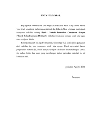 KATA PENGANTAR




     Puji syukur alhmdulillah kita panjatkan kehadirat Allah Yang Maha Kuasa
yang telah senantiasa melimpahkan rahmat dan hidayah Nya, sehingga kami dapat
menyusun makalah tentang “Jenis / Metode Pemisahan Campuran, dengan
Filtrasi, Kristalisasi dan Destilasi”. Makalah ini disusun sebagai salah satu tugas
mata pelajaran Kimia.
     Semoga makalah ini dapat bermanfaat, khususnya bagi kami selaku penyusun
dari makalah ini, dan umumnya untuk kita semua. Kami menyadari dalam
penyusunan makalah ini, masih banyak terdapat kekeliruan dan kekurangan. Untuk
itu mohon kritik dan saran yang membangun dalam perbaikan makalah ini di
kemudian hari.




                                                          Cisurupan, Agustus 2012




                                                                   Penyusun
 