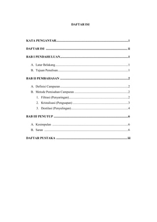DAFTAR ISI




KATA PENGANTAR........................................................................................... i

DAFTAR ISI ....................................................................................................... ii

BAB I PENDAHULUAN......................................................................................1

     A. Latar Belakang ............................................................................................1
     B. Tujuan Penulisan.........................................................................................1

BAB II PEMBAHASAN ......................................................................................2

     A. Definisi Campuran ......................................................................................2
     B. Metode Pemisahan Campuran ....................................................................2
           1. Filtrasi (Penyaringan)...........................................................................2
           2. Kristalisasi (Penguapan) ......................................................................3
           3. Destilasi (Penyulingan) ........................................................................4

BAB III PENUTUP ..............................................................................................6

     A. Kesimpulan ................................................................................................6
     B. Saran ..........................................................................................................6

DAFTAR PUSTAKA .......................................................................................... iii
 