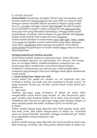 A. SISTEM KOLOID
Sistem koloid (selanjutnya disingkat "koloid" saja) merupakan suatu
bentuk campuran (sistem dispersi) dua atau lebih zat yang bersifat
homogen namun memiliki ukuran partikel terdispersi yang cukup
besar (1 - 100 nm), sehingga terkena efek Tyndall. Bersifat homogen
berarti partikel terdispersi tidak terpengaruh oleh gaya gravitasi
atau gaya lain yang dikenakan kepadanya; sehingga tidak terjadi
pengendapan, misalnya. Sifat homogen ini juga dimiliki oleh larutan,
namun tidak dimiliki oleh campuran biasa (suspensi).
Koloid mudah dijumpai di mana-mana: susu, agar-agar, tinta, sampo,
serta awan merupakan contoh-contoh koloid yang dapat dijumpai
sehari-hari. Sitoplasma dalam sel juga merupakan sistem koloid.
Kimia koloid menjadi kajian tersendiri dalam kimia industri karena
kepentingannya.
PENGELOMPOKAN SISTEM KOLOID
Sistem koloid adalah campuran yang heterogen. Telah diketahui
bahwa terdapat tiga fase zat, yaitu padat, cair, dan gas. Dari ketiga
fasa zat ini dapat dibuat sembilan kombinasi campuran fase zat,
tetapi yang dapat membentuk sistem koloid hanya delapan.
Kombinasi campuran fase gas dan fase gas selalu menghasilkan
campuran yang homogen (satu fase) sehingga tidak dapat membentuk
sistem koloid.
1. Sistem Koloid Fase Padat-Cair (Sol)
Sistem koloid fase padat-cair disebut sol. Sol terbentuk dari fase
terdispersi berupa zat padat dan fase pendispersi berupa cairan. Sol
yang memadat disebut gel. Berikut contoh-contoh sistem koloid fase
padat-cair.
a. Agar-agar
Padatan agar-agar yang terdispersi di dalam air panas akan
menghasilkan sistem koloid yang disebut sol. Jika konsentrasi agar-
agar rendah, pada keadaan dingin sol ini akan tetap berwujud cair.
Sebaliknya jika konsentrasi agar-agar tinggi pada keadaan dingin sol
akan menjadi padat dan kaku. Keadaan seperti ini disebut gel.
b. Pektin
Pektin adalah tepung yang diperoleh dari buah pepaya muda, apel,
dan kulit jeruk. Jika pektin didispersikan di dalam air, terbentuk
suatu sol yang kemudian memadat sehingga membentuk gel. Pektin
biasa digunakan untuk pembuatan selai.
c. Gelatin
Gelatin adalah tepung yang diperoleh dari hasil perebusan kulit atau
kaki binatang, misalnya sapi. Jika gelatin didispersikan di dalam air,
 