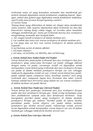 terbentuk suatu sol yang kemudian memadat dan membentuk gel.
Gelatin banyak digunakan untuk pembuatan cangkang kapsul. Agar-
agar, pektin dan gelatin juga digunakan untuk pembuatan makanan,
seperti jelly atau permen kenyal (gummy candies).
d. Cairan Kanji
Tepung kanji yang dilarutkan di dalam air dingin akan membentuk
suatu suspensi. Jika suspensi dipanaskan akan terbentuk sol, dan jika
konsentrasi tepung kanji cukup tinggi, sol tersebut akan memadat
sehingga membentuk gel. Suatu gel terbentuk karena fase terdispersi
mengembang, memadat dan menjadi kaku.
e. Air sungai (tanah terdispersi di dalam medium air).
f. Cat tembok dan tinta (zat warna terdispersi di dalam medium air).
g. Cat kayu dan cat besi (zat warna terdispersi di dalam pelarut
organik).
h. Gel kalsium asetat di dalam alkohol.
i. Sol arpus (damar).
j. Sol emas, sol Fe(OH)3, sol Al(OH)3, dan sol belerang.
2. Sistem Koloid Fase Padat-Padat (Sol Padat)
Sistem koloid fase pada-padat terbentuk dari fase terdispersi dan fase
pendispersi yang sama-sama berwujud zat padat sehingga dikenal
dengan nama sol padat. Lazimnya, istilah sol digunakan untuk
menyatakan sistem koloid yang terbentuk dari fase terdispersi berupa
zat padat di dalam medium pendispersi berupa zat cair sehingga
tidak perlu digunakan istilah sol cair. Contoh sistem koloid fase padat-
padat adalah logam campuran (aloi), misalnya stainless steel yang
terbentuk dari campuran logam besi, kromium dan nikel. Contoh
lainnya adalah kaca berwarna yang dalam ini zat warna terdispersi
di dalam medium zat padat (kaca).
3. Sistem Koloid Fase Padat-Gas (Aerosol Padat)
Sistem koloid fase padat-gas terbentuk dari fase terdispersi berupa
padat dan fase pendispersi berupa gas. Anda sering menjumpai asap
dari pembakaran sampah atau dari kendaraan bermotor. Asap
merupakan partikel padat yang terdispersi di dalam medium
pendispersi berupa gas (udara). Partikel padat di udara disebut
partikulat padat. Sistem dispersi zat padat dalam medium
pendispersi gas disebut aerosol padat. Sebenarnya istilah, aerosol
lazim digunakan untuk menyatakan sistem dispersi zat cair di dalam
medium gas sehingga tidak perlu disebut aerosol cair.
4. Sistem Koloid Fase Cair-Gas (Aerosol)
 