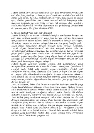 Sistem koloid fase cair-gas terbentuk dari fase terdispersi berupa zat
cair dan fase pendispersi berupa gas. Contoh sistem koloid ini adalah
kabut dan awan. Partikel-partikel zat cair yang terdispersi di udara
(gas) disebut partikulat cair. Contoh aerosol adalah hairspray, obat
nyamuk semprot, parfum (body spray), cat semprot dan lain-lain.
Pada produk-produk tersebut digunakan zat pendorong (propellant)
berupa senyawa klorofluorokarbon (CFC).
5. Sistem Koloid Fase Cair-Cair (Emulsi)
Sistem koloid fase cair-cair terbentuk dari fase terdispersi berupa zat
cair dan medium pendispersi yang juga berupa cairan. Campuran
yang terbentuk bukan berupa larutan, melainkan bersifat heterogen.
Misalnya campuran antara minyak dan air. Air yang bersifat polar
tidak dapat bercampur dengan minyak yang bersifat nonpolar.
Untuk dapat “mendamaikan” air dan minyak, harus ada zat
“penghubung” antara keduanya. Zat penghubung ini harus memiliki
gugus polar (gugus yang dapat larut di dalam air) dan juga harus
memiliki gugus nonpolar (gugus yang dapat larut di dalam minyak)
sehingga zat penghubung tersebut dapat bercampur dengan air dan
dapat pula bercampur dengan minyak.
Sistem koloid cair-cair disebut emulsi. Zat penghubung yang
menyebabkan pembentukan emulsi disebut emulgator (pembentuk
emulsi). Jadi, tidak ada emulsi tanpa emulgator. Contoh zat
emulgator, yaitu sabun, detergen, dan lesitin. Minyak dan air dapat
bercampur jika ditambahkan emulgator berupa sabun atau deterjen.
Oleh karena itu, untuk menghilangkan minyak yang menempel pada
tangan atau pakaian digunakan sabun atau deterjen, yang kemudian
dibilas dengan air.
Susu, air santan, krim, dan lotion merupakan beberapa emulsi yang
Anda kenal dalam kehidupan sehari-hari. Susu murni (dalam bentuk
cair) merupakan contoh bentuk emulsi alami karena di dalam susu
murni telah terdapat emulgator alami, yaitu kasein. Di dalam
industri makanan, biasanya susu murni diolah menjadi susu bubuk.
Susu bubuk yang terbentuk menjadi sukar larut dalam air, kecuali
dengan menggunakan air panas. Oleh karena itu, digunakan zat
emulgator yang berupa lesitin sehingga susu bubuk tersebut dapat
mudah larut dalam air, sekalipun hanya dengan menggunakan air
dingin. Susu bubuk yang dicampur dengan zat emulgator dikenal
dengan istilah susu bubuk instant. Contoh lain emulsi adalah krim
(emulsi yang berbentuk pasta), dan lotion (emulsi yang berbentuk
cairan kental atau krim yang encer).
 