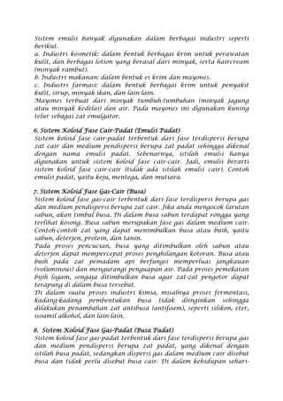 Sistem emulsi banyak digunakan dalam berbagai industri seperti
berikut.
a. Industri kosmetik: dalam bentuk berbagai krim untuk perawatan
kulit, dan berbagai lotion yang berasal dari minyak, serta haircream
(minyak rambut).
b. Industri makanan: dalam bentuk es krim dan mayones.
c. Industri farmasi: dalam bentuk berbagai krim untuk penyakit
kulit, sirup, minyak ikan, dan lain-lain.
Mayones terbuat dari minyak tumbuh-tumbuhan (minyak jagung
atau minyak kedelai) dan air. Pada mayones ini digunakan kuning
telur sebagai zat emulgator.
6. Sistem Koloid Fase Cair-Padat (Emulsi Padat)
Sistem koloid fase cair-padat terbentuk dari fase terdispersi berupa
zat cair dan medium pendispersi berupa zat padat sehingga dikenal
dengan nama emulsi padat. Sebenarnya, istilah emulsi hanya
digunakan untuk sistem koloid fase cair-cair. Jadi, emulsi berarti
sistem koloid fase cair-cair (tidak ada istilah emulsi cair). Contoh
emulsi padat, yaitu keju, mentega, dan mutiara.
7. Sistem Koloid Fase Gas-Cair (Busa)
Sistem koloid fase gas-cair terbentuk dari fase terdispersi berupa gas
dan medium pendispersi berupa zat cair. Jika anda mengocok larutan
sabun, akan timbul busa. Di dalam busa sabun terdapat rongga yang
terlihat kosong. Busa sabun merupakan fase gas dalam medium cair.
Contoh-contoh zat yang dapat menimbulkan busa atau buih, yaitu
sabun, deterjen, protein, dan tanin.
Pada proses pencucian, busa yang ditimbulkan oleh sabun atau
deterjen dapat mempercepat proses penghilangan kotoran. Busa atau
buih pada zat pemadam api berfungsi memperluas jangkauan
(voluminous) dan mengurangi penguapan air. Pada proses pemekatan
bijih logam, sengaja ditimbulkan busa agar zat-zat pengotor dapat
terapung di dalam busa tersebut.
Di dalam suatu proses industri kimia, misalnya proses fermentasi,
kadang-kadang pembentukan busa tidak diinginkan sehingga
dilakukan penambahan zat antibusa (antifoam), seperti silikon, eter,
isoamil alkohol, dan lain-lain.
8. Sistem Koloid Fase Gas-Padat (Busa Padat)
Sistem koloid fase gas-padat terbentuk dari fase terdispersi berupa gas
dan medium pendispersi berupa zat padat, yang dikenal dengan
istilah busa padat, sedangkan dispersi gas dalam medium cair disebut
busa dan tidak perlu disebut busa cair. Di dalam kehidupan sehari-
 