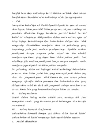 bersifat basa akan melindungi karet didalam sol lateks dari zat-zat
bersifat asam. Kondisi ni akan melindungi sol dari penggumpalan.
- Cat
Merupakan koloid tipe sol. Partikel-partikel padat berupa zat warna,
oksia logam, bahan penstabil, bahan pengawet, zat pencermelang, zat
pereduksi dihaluskan hingga berukuran partikel koloid. Partikel
koloid ini selanjutnya didispersikan dalam suatu cairan, agar sol
tetap terjaga kestabilannya dan bahan-bahan didispersikan tidak
mengendap ditambahkan emulgator atau zat pelindnung yang
tergantung pada jenis medium pendispersinya. Apabila medium
pendispersi berupa senyawa polar missal air dan alcohol,
emulgatornya harus yang dapat larut dalam pelarut polar. Dan
sebaliknya jika medium pendispersi berupa senyaw nonpolar, maka
emulgator juga dapat larut dalam pelarut nonpolar
Zat pelindung dalam cat berfungsi untuk melindungi bahan-bahan
pewarna atau bahan padat lain yang menempel pada bahan yag
dicat dari pengaruh panas. Oleh karena itu, saat cairan pelarut
menguap, sifat-sifat bahan pewarna dan bahan-bahan lain yang
didispersikan tidak berubah oleh pengaruh cahaya matahari atau
zat-zat kimia lain yang bersentuhan dengan bahan cat tersebut.
II. Bidang makanan
Contoh dalam bidang makan adalah susu, mentega dsb. Susu
merupakan emulsi yang berwarna putih kekuningan dan bersifat
asam lemah.
III. Bidang kosmetik dan farmasi
Bahan-bahan kosmetik hampir 90% dibuat dalam bentuk koloid.
Bahan berbentuk koloid mempunyai beberapa kelebihan seperti:
a. Mudah dibersihkan
 