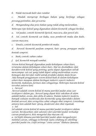 b. Tidak merusak kulit dan rambut
c. Mudah menyerap berbagai bahan yang berfungi sebagai
pewangi,pelembut, dan pewarna
d. Mengandung dua jenis bahan yang tidak aling melarutkan.
Beberapa tipe koloid yang digunakan dalam kosmetik sebagai berikut.
a. Sol padat, contoh: kosmetik lipstick, mascara, dan pensil alis.
b. Sol, contoh: kosmetik cat kuku, susu pembersih muka dan kulit,
cairan mascara.
c. Emulsi, contoh: kosmetik pembersih muka.
d. Aerosol: kosmetik parfum semprot, hair spray, penyegar mulut
bentuk semprot.
e. Buih, contoh: sabun cukur
f. Gel, kosmetik minyak rambut.
Sistem koloid banyak digunakan pada kehidupan sehari-hari,
terutama dalam kehidupan sehari-hari. Hal ini disebabkan sifat
karakteristik koloid yang penting, yaitu dapat digunakan untuk
mencampur zat-zat yang tidak dapat saling melarutkan secara
homogen dan bersifat stabil untuk produksi dalam skala besar.
Ada banyak penggunaan sistem koloid baik di dalam kehidupan
sehari-hari maupun dalam berbagai industri seperti industri
kosmetik, makanan, farmasi dan sebagainya. Beberapa macam koloid
tersebut antara lain;
1. Aerosol
Aerosol adalah sistem koloid di mana partikel padat atau cair
terdispersi dalam gas. Aerosol yang dapat kita saksikan di alam
adalah kabut, awan, dan debu di udara. Dalam industri modern,
banyak sediaan insektisida dan kosmetika yang diproduksi dalam
bentuk aerosol, dan sering kita sebut sebagai obat semprot, Contohnya
antara lain adalah hair spray, deodorant dan obat nyamuk.
2. Sol
Sol adalah sistem koloid di mana partikel padat terdispersi dalam
cairan. Berdasarkan sifat adsorpsi dari partikel padat terhadap
cairan pendispersi, kita mengenal dua macam sol;
a. Sol liofil, dimana partikel-partikel padat akan mengadsorpsi
molekul cairan, sehingga terbentuk suatu selubung di sekeliling
partikel padat itu. Liofil artinya “cinta cairan” (Bahasa Yunani;
 