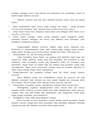 keuangan, pelanggan, proses bisnis internal, dan pembelajaran dan pertumbuhan. Ukuran ini
disebut dengan balanced scorecard.
Balanced scorecard yang baik harus memenuhi beberapa kriteria antara lain sebagai
berikut :
1. Dapat mendefinisikan tujuan strategi jangka panjang dari masing – masing perspektif
(outcomes) dan mekanisme untuk mencapai tujuan tersebut (performance driver).
2. Setiap ukuran kinerja harus merupakan elemen dalam suatu hubungan sebab akibat (cause
and effect relationship).
3. Terkait dengan keuangan, artinya strategi perbaikan seperti peningkatan kualitas,
pemenuhan kepuasan pelanggan, atau inovasi yang dilakukan harus berdampak pada
peningkatan pendapatan perusahaan.
Langkah-langkah balanced scorecard meliputi empat proses manajemen baru.
Pendekatan ini mengkombinasikan antara tujuan strategi jangka panjang dengan peristiwa
jangka pendek. Keempat proses tersebut menurut (Kaplan dan Norton, 1996) antara lain :
1. Menterjemahkan visi, misi dan strategi perusahaan.
Untuk menentukan ukuran kinerja, visi organisasi perlu dijabarkan dalam tujuan dan
sasaran. Visi adalah gambaran kondisi yang akan diwujudkan oleh perusahaan di masa
mendatang. Untuk mewujudkan kondisi yang digambarkan dalam visi, perusahaan perlu
merumuskan strategi. Tujuan ini menjadi salah satu landasan bagi perumusan strategi untuk
mewujudkannya. Dalam proses perencanaan strategik, tujuan ini kemudian dijabarkan ke
dalam sasaran strategik dengan ukuran pencapaiannya.
2. Mengkomunisasikan dan mengaitkan berbagai tujuan dan ukuran strategis balanced
scorecard.
Dapat dilakukan dengan cara memperlihatkan kepada tiap karyawan apa yang
dilakukan perusahaan untuk mencapai apa yang menjadi keinginan para pemegang saham
dan konsumen. Hal ini bertujuan untuk mencapai kinerja karyawan yang baik.
3. Merencanakan, menetapkan sasaran, menyelaraskan berbagai inisiatif rencana bisnis.
Memungkinkan organisasi mengintergrasikan antara rencana bisnis dan rencana
keuangan mereka. Balanced scorecard sebagai dasar untuk mengalokasikan sumber daya dan
mengatur mana yang lebih penting untuk diprioritaskan, akan menggerakan kearah tujuan
jangka panjang perusahaan secara menyeluruh.
4. Meningkatkan Umpan Balik dan pembelajaran strategis
Proses keempat ini akan memberikan strategis learning kepada perusahaan. Dengan
balanced scorecard sebagai pusat sistem perusahaan, maka perusahaan melakukan monitoring
terhadap apa yang telah dihasilkan perusahaan dalam jangka pendek.
 