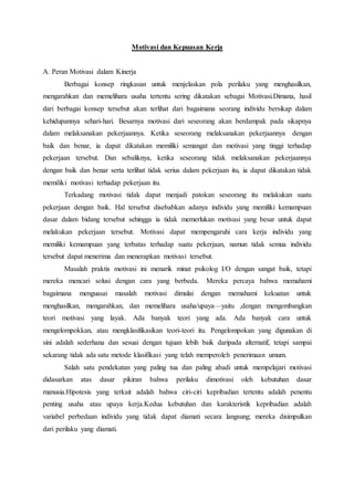 Motivasi dan Kepuasan Kerja
A. Peran Motivasi dalam Kinerja
Berbagai konsep ringkasan untuk menjelaskan pola perilaku yang menghasilkan,
mengarahkan dan memelihara usaha tertentu sering dikatakan sebagai Motivasi.Dimana, hasil
dari berbagai konsep tersebut akan terlihat dari bagaimana seorang individu bersikap dalam
kehidupannya sehari-hari. Besarnya motivasi dari seseorang akan berdampak pada sikapnya
dalam melaksanakan pekerjaannya. Ketika seseorang melaksanakan pekerjaannya dengan
baik dan benar, ia dapat dikatakan memiliki semangat dan motivasi yang tinggi terhadap
pekerjaan tersebut. Dan sebaliknya, ketika seseorang tidak melaksanakan pekerjaannya
dengan baik dan benar serta terlihat tidak serius dalam pekerjaan itu, ia dapat dikatakan tidak
memiliki motivasi terhadap pekerjaan itu.
Terkadang motivasi tidak dapat menjadi patokan seseorang itu melakukan suatu
pekerjaan dengan baik. Hal tersebut disebabkan adanya individu yang memiliki kemampuan
dasar dalam bidang tersebut sehingga ia tidak memerlukan motivasi yang besar untuk dapat
melakukan pekerjaan tersebut. Motivasi dapat mempengaruhi cara kerja individu yang
memiliki kemampuan yang terbatas terhadap suatu pekerjaan, namun tidak semua individu
tersebut dapat menerima dan menerapkan motivasi tersebut.
Masalah praktis motivasi ini menarik minat psikolog I/O dengan sangat baik, tetapi
mereka mencari solusi dengan cara yang berbeda. Mereka percaya bahwa memahami
bagaimana menguasai masalah motivasi dimulai dengan memahami kekuatan untuk
menghasilkan, mengarahkan, dan memelihara usaha/upaya—yaitu ,dengan mengembangkan
teori motivasi yang layak. Ada banyak teori yang ada. Ada banyak cara untuk
mengelompokkan, atau mengklasifikasikan teori-teori itu. Pengelompokan yang digunakan di
sini adalah sederhana dan sesuai dengan tujuan lebih baik daripada alternatif, tetapi sampai
sekarang tidak ada satu metode klasifikasi yang telah memperoleh penerimaan umum.
Salah satu pendekatan yang paling tua dan paling abadi untuk mempelajari motivasi
didasarkan atas dasar pikiran bahwa perilaku dimotivasi oleh kebutuhan dasar
manusia.Hipotesis yang terkait adalah bahwa ciri-ciri kepribadian tertentu adalah penentu
penting usaha atau upaya kerja.Kedua kebutuhan dan karakteristik kepribadian adalah
variabel perbedaan individu yang tidak dapat diamati secara langsung; mereka disimpulkan
dari perilaku yang diamati.
 