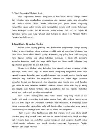 B. Teori DisposisionalMotivasi Kerja
Teori Disposisional motivasi mengidentifikasi karakteristik individu sebagai sumber
dari kekuatan yang menghasilkan, mengarahkan, dan mengatur usaha yang dikeluarkan
oleh perilaku tertentu. Need Theories, didasarkan pada premis bahwa orang-orang
mengerahkan upaya dalam perilaku yang memungkinkan mereka untuk mengisi kekurangan
dalam kehidupan mereka, hal ini membuat jumlah terbesar dari teori ini. Sejauh ini,
pernyataan teoritis yang paling terkenal untuk kategori ini adalah teori Abraham Maslow
(Maslow Needs Hierarchy).
1. Teori Hirarki Kebutuhan Maslow
Maslow adalah seorang psikolog klinis. Berdasarkan pengalamannya sebagai seorang
dokter, ia mempostulatkan bahwa seseorang memiliki suatu set umum lima kebutuhan yang
dapat diatur dalam sebuah hierarki penting. Kebutuhan yang paling dasar, salah satu yang
harus dipenuhi pertama kali, adalah kebutuhan psikologis; ini diikuti oleh pentingnya
kebutuhan keamanan, sosial, dan harga diri.Di bagian atas hirarki adalah kebutuhan yang
dipostulatkan pemenuhan diri (self-fulfillment).
Menurut teori Maslow, setiap kebutuhan harus dipenuhi sebelum memotivasi perilaku
berikutnya; dalam situasi kerja, ini berarti bahwa orang-orang mengerahkan usaha untuk
mengisi kepuasan kebutuhan yang terendah.Seseorang baru memulai mungkin bekerja untuk
membayar uang pendidikan dan menyediakan makanan dan tempat tinggal (memenuhi
kebutuhan fisiologis dan keamanan).Ia akan diharapkan untuk bekerja keras untuk kenaikan
gaji karena ini akan membantu memenuhi kebutuhan tersebut secara lebih lengkap. Orang
lain mungkin akan bekerja terutama untuk persahabatan dan rasa memiliki (kebutuhan
sosial), dan kenaikan gaji bukanlah suatu motivasi.
Teori Maslow memungkinkan untuk variasi dimana orang-orang berdiri di atas
hirarki, tapi untuk menerapkan teori dalam suasana kerja telah berfokus hampir secara
eksklusif pada tingkat atas pemenuhan kebutuhan (self-actualization). Keyakinannya adalah
bahwa seseorang akan mengerahkan usaha lebih banyak dalam pekerjaan akan terasa menarik
dan menantang dan memungkinkan mereka secara pribadi telah mengontrol.
Teori Maslow telah dipublikasikan lebih dari setengah abad yang lalu.Itu adalah
penelitian yang cukup menarik minat pada saat itu, namun ketertarikan ini hampir seluruhnya
mati beberapa tahun lalu disebabkan adanya nonsupport untuk proposisi dasar.Di antara
praktisi manajer, mahasiswa, dan banyak konsultan manajemen, bagaimanapun, "segitiga
Maslow" telah sangat influental.
 