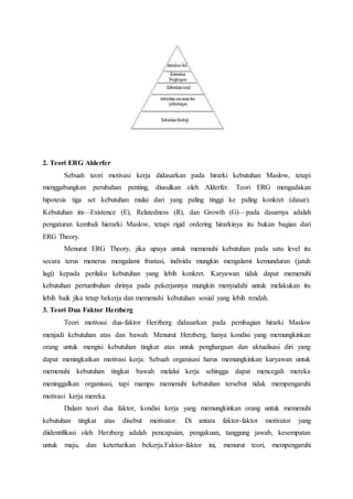 2. Teori ERG Alderfer
Sebuah teori motivasi kerja didasarkan pada hirarki kebutuhan Maslow, tetapi
menggabungkan perubahan penting, diusulkan oleh Alderfer. Teori ERG mengadakan
hipotesis tiga set kebutuhan mulai dari yang paling tinggi ke paling konkret (dasar).
Kebutuhan ini—Existence (E), Relatedness (R), dan Growth (G)—pada dasarnya adalah
pengaturan kembali hierarki Maslow, tetapi rigid ordering hirarkinya itu bukan bagian dari
ERG Theory.
Menurut ERG Theory, jika upaya untuk memenuhi kebutuhan pada satu level itu
secara terus menerus mengalami frustasi, individu mungkin mengalami kemunduran (jatuh
lagi) kepada perilaku kebutuhan yang lebih konkret. Karyawan tidak dapat memenuhi
kebutuhan pertumbuhan dirinya pada pekerjannya mungkin menyudahi untuk melakukan itu
lebih baik jika tetap bekerja dan memenuhi kebutuhan sosial yang lebih rendah.
3. Teori Dua Faktor Herzberg
Teori motivasi dua-faktor Herzberg didasarkan pada pembagian hirarki Maslow
menjadi kebutuhan atas dan bawah. Menurut Herzberg, hanya kondisi yang memungkinkan
orang untuk mengisi kebutuhan tingkat atas untuk penghargaan dan aktualisasi diri yang
dapat meningkatkan motivasi kerja. Sebuah organisasi harus memungkinkan karyawan untuk
memenuhi kebutuhan tingkat bawah melalui kerja sehingga dapat mencegah mereka
meninggalkan organisasi, tapi mampu memenuhi kebutuhan tersebut tidak mempengaruhi
motivasi kerja mereka.
Dalam teori dua faktor, kondisi kerja yang memungkinkan orang untuk memenuhi
kebutuhan tingkat atas disebut motivator. Di antara faktor-faktor motivator yang
diidentifikasi oleh Herzberg adalah pencapaian, pengakuan, tanggung jawab, kesempatan
untuk maju, dan ketertarikan bekerja.Faktor-faktor ini, menurut teori, mempengaruhi
 