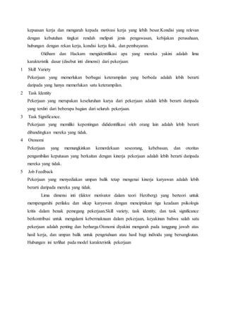 kepuasan kerja dan mengarah kepada motivasi kerja yang lebih besar.Kondisi yang relevan
dengan kebutuhan tingkat rendah meliputi jenis pengawasan, kebijakan perusahaan,
hubungan dengan rekan kerja, kondisi kerja fisik, dan pembayaran.
Oldham dan Hackam mengidentifikasi apa yang mereka yakini adalah lima
karakteristik dasar (disebut inti dimensi) dari pekerjaan:
1 Skill Variety
Pekerjaan yang memerlukan berbagai keterampilan yang berbeda adalah lebih berarti
daripada yang hanya memerlukan satu keterampilan.
2 Task Identity
Pekerjaan yang merupakan keseluruhan karya dari pekerjaan adalah lebih berarti daripada
yang terdiri dari beberapa bagian dari seluruh pekerjaan.
3 Task Significance.
Pekerjaan yang memiliki kepentingan dididentifikasi oleh orang lain adalah lebih berarti
dibandingkan mereka yang tidak.
4 Otonomi
Pekerjaan yang memungkinkan kemerdekaan seseorang, kebebasan, dan otoritas
pengambilan keputusan yang berkaitan dengan kinerja pekerjaan adalah lebih berarti daripada
mereka yang tidak.
5 Job Feedback
Pekerjaan yang menyediakan umpan balik tetap mengenai kinerja karyawan adalah lebih
berarti daripada mereka yang tidak.
Lima dimensi inti (faktor motivator dalam teori Herzberg) yang berteori untuk
mempengaruhi perilaku dan sikap karyawan dengan menciptakan tiga keadaan psikologis
kritis dalam benak pemegang pekerjaan.Skill variety, task identity, dan task significance
berkontribusi untuk mengalami kebermaknaan dalam pekerjaan, keyakinan bahwa salah satu
pekerjaan adalah penting dan berharga.Otonomi diyakini mengarah pada tanggung jawab atas
hasil kerja, dan umpan balik untuk pengetahuan atau hasil bagi individu yang bersangkutan.
Hubungan ini terlihat pada model karakteristik pekerjaan
 