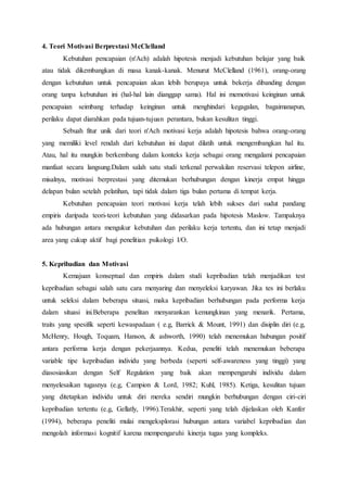 4. Teori Motivasi Berprestasi McClelland
Kebutuhan pencapaian (n'Ach) adalah hipotesis menjadi kebutuhan belajar yang baik
atau tidak dikembangkan di masa kanak-kanak. Menurut McClelland (1961), orang-orang
dengan kebutuhan untuk pencapaian akan lebih berupaya untuk bekerja dibanding dengan
orang tanpa kebutuhan ini (hal-hal lain dianggap sama). Hal ini memotivasi keinginan untuk
pencapaian seimbang terhadap keinginan untuk menghindari kegagalan, bagaimanapun,
perilaku dapat diarahkan pada tujuan-tujuan perantara, bukan kesulitan tinggi.
Sebuah fitur unik dari teori n'Ach motivasi kerja adalah hipotesis bahwa orang-orang
yang memiliki level rendah dari kebutuhan ini dapat dilatih untuk mengembangkan hal itu.
Atau, hal itu mungkin berkembang dalam konteks kerja sebagai orang mengalami pencapaian
manfaat secara langsung.Dalam salah satu studi terkenal perwakilan reservasi telepon airline,
misalnya, motivasi berprestasi yang ditemukan berhubungan dengan kinerja empat hingga
delapan bulan setelah pelatihan, tapi tidak dalam tiga bulan pertama di tempat kerja.
Kebutuhan pencapaian teori motivasi kerja telah lebih sukses dari sudut pandang
empiris daripada teori-teori kebutuhan yang didasarkan pada hipotesis Maslow. Tampaknya
ada hubungan antara mengukur kebutuhan dan perilaku kerja tertentu, dan ini tetap menjadi
area yang cukup aktif bagi penelitian psikologi I/O.
5. Kepribadian dan Motivasi
Kemajuan konseptual dan empiris dalam studi kepribadian telah menjadikan test
kepribadian sebagai salah satu cara menyaring dan menyeleksi karyawan. Jika tes ini berlaku
untuk seleksi dalam beberapa situasi, maka kepribadian berhubungan pada performa kerja
dalam situasi ini.Beberapa penelitan menyarankan kemungkinan yang menarik. Pertama,
traits yang spesifik seperti kewaspadaan ( e.g, Barrick & Mount, 1991) dan disiplin diri (e.g,
McHenry, Hough, Toquam, Hanson, & ashworth, 1990) telah menemukan hubungan positif
antara performa kerja dengan pekerjaannya. Kedua, peneliti telah menemukan beberapa
variable tipe kepribadian individu yang berbeda (seperti self-awareness yang tinggi) yang
diasosiasikan dengan Self Regulation yang baik akan mempengaruhi individu dalam
menyelesaikan tugasnya (e.g, Campion & Lord, 1982; Kuhl, 1985). Ketiga, kesulitan tujuan
yang ditetapkan individu untuk diri mereka sendiri mungkin berhubungan dengan ciri-ciri
kepribadian tertentu (e.g, Gellatly, 1996).Terakhir, seperti yang telah dijelaskan oleh Kanfer
(1994), beberapa peneliti mulai mengeksplorasi hubungan antara variabel kepribadian dan
mengolah informasi kognitif karena mempengaruhi kinerja tugas yang kompleks.
 