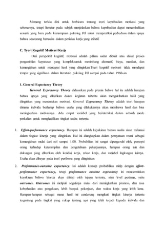 Memang terlalu dini untuk berbicara tentang teori kepribadian motivasi yang
sebenarnya, tetapi literatur pada subjek menjelaskan bahwa kepribadian dapat menambahkan
sesuatu yang baru pada kemampuan psikolog I/O untuk memprediksi perbedaan dalam upaya
bahwa seseorang berusaha dalam perilaku kerja yang efektif.
C. Teori Kognitif Motivasi Kerja
Dari perspektif kognitif, motivasi adalah pilihan sadar dibuat atas dasar proses
pengambilan keputusan yang kompleksuntuk menimbang alternatif, biaya, manfaat, dan
kemungkinan untuk mencapai hasil yang diinginkan.Toeri kognitif motivasi tidak mendapat
tempat yang signifikan dalam literature psikolog I/O sampai pada tahun 1960-an.
1. General Expectancy Theory
General Expectancy Theory didasarkan pada premis bahwa hal itu adalah harapan
bahwa upaya yang diberikan dalam kegiatan tertentu akan mengakibatkan hasil yang
diinginkan yang menentukan motivasi. General Expectancy Theory adalah teori harapan
dimana individu berharap bahwa usaha yang dilakukannya akan membawa hasil dan bisa
meningkatkan motivasinya. Ada empat variabel yang berinteraksi dalam sebuah mode
perkalian untuk menghasilkan tingkat usaha tertentu.
1. Effort-performance ecpectancy. Harapan ini adalah keyakinan bahwa usaha akan melunasi
dalam tingkat kinerja yang diinginkan. Hal ini diungkapkan dalam pernyataan resmi sebagai
kemungkinan mulai dari nol sampai 1,00. Probabilitas ini sangat dipengaruhi oleh, persepsi
orang terhadap keterampilan dan pengetahuan pekerjaannya, harapan orang lain dan
dukungan yang diberikan oleh kondisi kerja, rekan kerja, dan variabel lingkungan lainnya.
Usaha akan dibayar pada level performa yang diinginkan
2. Performance-outcome expectancy. Ini adalah konsep probabilitas mirip dengan effort-
performance expectancy, tetapi performance oucome expectancy ini mencerminkan
keyakinan bahwa kinerja akan diikuti oleh tujuan tertentu, atau level pertama, yaitu
outcomes. Outcomes ini meliputi segalanya mulai dari meningkatkan promosi, dan rasa
keberhasilan atas pengakuan, lebih banyak pekerjaan, dan waktu kerja yang lebih lama.
Harapan-harapan sebagai mana hasil ini cenderung mengikuti tingkat kinerja tertentu
tergantung pada tingkat yang cukup tentang apa yang telah terjadi kepada individu dan
 