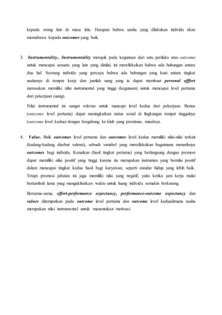 kepada orang lain di masa lalu. Harapan bahwa usaha yang dilakukan individu akan
memabawa kepada outcomes yang baik.
3. Instrumentality.. Instrumentality merujuk pada kegunaan dari satu perilaku atau outcome
untuk mencapai sesuatu yang lain yang dinilai; ini merefleksikan bahwa ada hubungan antara
dua hal. Seorang individu yang percaya bahwa ada hubungan yang kuat antara tingkat
usahanya di tempat kerja dan jumlah uang yang ia dapat membuat personal efffort
merasakan memiliki nilai instrumental yang tinggi (kegunaan) untuk mencapai level pertama
dari pekerjaan (uang).
Nilai instrumental ini sangat relevan untuk mancapi level kedua dari pekerjaan. Bonus
(outcome level pertama) dapat meningkatkan status sosial di lingkungan tempat tinggalnya
(outcome level kedua) dengan bergabung ke klub yang prestisius, misalnya.
4. Value. Baik outcomes level pertama dan outcomes level kedua memiliki nilai-nilai terkait
(kadang-kadang disebut valensi), sebuah variabel yang merefleksikan bagaimana menariknya
outcomes bagi individu. Kenaikan (hasil tingkat pertama) yang berlangsung dengan promosi
dapat memiliki nilai positif yang tinggi karena itu merupakan instrumen yang bernilai positif
dalam mencapai tingkat kedua hasil bagi karyawan, seperti standar hidup yang lebih baik.
Tetapi promosi jabatan ini juga memiliki nilai yang negatif, yaitu ketika jam kerja mulai
bertambah lama ynag mengakibatkan waktu untuk luang individu semakin berkurang.
Bersama-sama, effort-performance ecpectancy, performance-outcome expectancy dan
values ditempatkan pada outcome level pertama dan outcome level keduadimana usaha
merupakan nilai instrumental untuk menentukan motivasi.
 