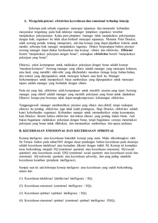 A. Mengelola potensi efektivitas kecerdasan dan emosional terhadap kinerja
Seberapa jauh sebuah organisasi mencapai tujuannya dan memenuhi kebutuhan
masyarakat tergantung pada baik tidaknya manager /pimpinan organisasi tersebut
menjalankan pekerjaannya. Kalau para pimpinan /manager tidak menjalankan pekerjaannya
dengan baik, organisasi itu tidak akan berhasil mencapai tujuannya. Menurut Peter Drucker,
salah seorang penulis tentang manajemen, ada dua konsep yang dapat dijadikan kriteria untuk
menilai seberapa baik manager menjalankan tugasnya. Druker berpendapat bahwa prestasi
seorang manager dapat diukur berdasarkan dua konsep : efisien dan efektivitas. Efisiensi
berarti “menjalankan pekerjaan dengan benar”, sedangkan efektivitas berarti “menjalankan
pekerjaan yang benar”.
Efisiensi, yakni kemampuan untuk melakukan pekerjaan dengan benar adalah konsep
“masukan-keluaran” Seorang manager yang efisien adalah manager yang mencapai keluaran,
atau hasil, yang memiliki sifat-sifat yang dikehendaki masukan (tenaga kerja, bahan-bahan,
dan waktu) yang dipergunakan untuk mencapai keluarn atau hasil itu. Manager
berkemampuan untuk memperkecil biaya sumberdaya yang dipergunakan untuk mencapai
tujuan adalah manager yang bertindak dengan efisien.
Pada sisi yang lain, efektivitas adah kemampuan untuk memilih sasaran yang tepat. Seorang
manager yang efektif adalah manager yang memilih pekerjaan yang benar untuk dijalankan.
Efisiensi berapa pun besarnya tidak dapat mengkompensasi kekurangan efektivitas.
Tanggungjawab manager membutuhkan prestasi yang efisien dan efektif, tetapi walaupun
efisiensi itu penting, efektivitas juga tidak kalah pentingnya. Bagi Drucker, efektivitas adalah
kunci keberhasilan organisasi. Kebutuhan manajer untuk memanfaatkan setiap kesempatan,
kata Drucker. Berarti bahwa efektivitas dan bukan efisensi yang penting dalam bisnis. Jadi
bukan bagaimana melakukan pekerjaan dengan benar, tetapi bagaimana caranya menemukan
pekerjaan yang benar untuk dilakukan, dan memusatkan sumberdaya dan upaya padanya.
B. KECERDASAN EMOSIONAL DAN KECERDASAN SPIRITUAL
Konsep inteligensi atau kecerdasan bukanlah konsep yang statis. Mulai dikembangkan oleh
Sir Farncis Galton pada tahun1869 dengan dasar pandangan bahwa kecerdasan pada dasarnya
adalah kecerdasan intelektual atau kemudian dikenal dengan istilah IQ. Konsep ini kemudian
terus berkembang menjadi EQ (emotional quotient) atau kecerdasan emosional, SQ (social
quiotient) atau kecerdasan social, ESQ (emotional social quotient) atau kecerdasan social dan
emosional, AQ (adversity quotient) atau kecerdasan adversity, dan yang paling mutakhir
kecerdasan kenabian (prophetic intelligence).
Sampai saat ini ada beberapa konsep inteligensi atau kecerdasan yang sudah berkembang,
antara lain:
(1). Kecerdasan intelektual (intellectual intelligence / IQ),
(2). Kecerdasan emosional (emotional intelligence / EQ),
(3). Kecerdasan spiritual (spiritual intelligence / SQ),
(4). Kecerdasan emosional spiritual (emotional spiritual intelligence /ESQ),
 