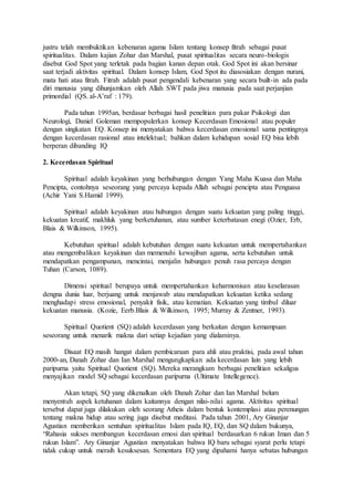 justru telah membuktikan kebenaran agama Islam tentang konsep fitrah sebagai pusat
spiritualitas. Dalam kajian Zohar dan Marshal, pusat spiritualitas secara neuro-biologis
disebut God Spot yang terletak pada bagian kanan depan otak. God Spot ini akan bersinar
saat terjadi aktivitas spiritual. Dalam konsep Islam, God Spot itu diasosiakan dengan nurani,
mata hati atau fitrah. Fitrah adalah pusat pengendali kebenaran yang secara built-in ada pada
diri manusia yang dihunjamkan oleh Allah SWT pada jiwa manusia pada saat perjanjian
primordial (QS. al-A’raf : 179).
Pada tahun 1995an, berdasar berbagai hasil penelitian para pakar Psikologi dan
Neurologi, Daniel Goleman mempopulerkan konsep Kecerdasan Emosional atau populer
dengan singkatan EQ. Konsep ini menyatakan bahwa kecerdasan emosional sama pentingnya
dengan kecerdasan rasional atau intelektual; bahkan dalam kehidupan sosial EQ bisa lebih
berperan dibanding IQ
2. Kecerdasan Spiritual
Spiritual adalah keyakinan yang berhubungan dengan Yang Maha Kuasa dan Maha
Pencipta, contohnya seseorang yang percaya kepada Allah sebagai pencipta atau Penguasa
(Achir Yani S.Hamid 1999).
Spiritual adalah keyakinan atau hubungan dengan suatu kekuatan yang paling tinggi,
kekuatan kreatif, makhluk yang berketuhanan, atau sumber keterbatasan enegi (Ozier, Erb,
Blais & Wilkinson, 1995).
Kebutuhan spiritual adalah kebutuhan dengan suatu kekuatan untuk mempertahankan
atau mengembalikan keyakinan dan memenuhi kewajiban agama, serta kebutuhan untuk
mendapatkan pengampunan, mencintai, menjalin hubungan penuh rasa percaya dengan
Tuhan (Carson, 1089).
Dimensi spiritual berupaya untuk mempertahankan keharmonisan atau keselarasan
dengna dunia luar, berjuang untuk menjawab atau mendapatkan kekuatan ketika sedang
menghadapi stress emosional, penyakit fisik, atau kematian. Kekuatan yang timbul diluar
kekuatan manusia. (Kozie, Eerb.Blais & Wilkinson, 1995; Murray & Zentner, 1993).
Spiritual Quotient (SQ) adalah kecerdasan yang berkaitan dengan kemampuan
seseorang untuk menarik makna dari setiap kejadian yang dialaminya.
Disaat EQ masih hangat dalam pembicaraan para ahli atau praktisi, pada awal tahun
2000-an, Danah Zohar dan Ian Marshal mengungkapkan ada kecerdasan lain yang lebih
paripurna yaitu Spiritual Quotient (SQ). Mereka merangkum berbagai penelitian sekaligus
menyajikan model SQ sebagai kecerdasan paripurna (Ultimate Intellegence).
Akan tetapi, SQ yang dikenalkan oleh Danah Zohar dan Ian Marshal belum
menyentuh aspek ketuhanan dalam kaitannya dengan nilai-nilai agama. Aktivitas spiritual
tersebut dapat juga dilakukan oleh seorang Atheis dalam bentuk kontemplasi atau perenungan
tentang makna hidup atau sering juga disebut meditasi. Pada tahun 2001, Ary Ginanjar
Agustian memberikan sentuhan spiritualitas Islam pada IQ, EQ, dan SQ dalam bukunya,
“Rahasia sukses membangun kecerdasan emosi dan spiritual berdasarkan 6 rukun Iman dan 5
rukun Islam”. Ary Ginanjar Agustian menyatakan bahwa IQ baru sebagai syarat perlu tetapi
tidak cukup untuk meraih kesuksesan. Sementara EQ yang dipahami hanya sebatas hubungan
 