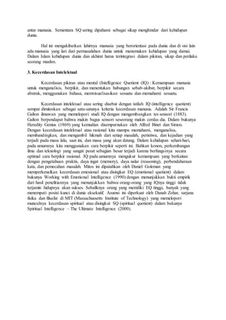 antar manusia. Sementara SQ sering dipahami sebagai sikap menghindar dari kehidupan
dunia.
Hal ini mengakibatkan lahirnya manusia yang berorientasi pada dunia dan di sisi lain
ada manusia yang lari dari permasalahan dunia untuk menemukan kehidupan yang damai.
Dalam Islam kehidupan dunia dan akhirat harus terintegrasi dalam pikiran, sikap dan perilaku
seorang muslim.
3. Kecerdasan Intelektual
Kecerdasan pikiran atau mental (Intelligence Quotient (IQ) : Kemampuan manusia
untuk menganalisis, berpikir, dan menentukan hubungan sebab-akibat, berpikir secara
abstrak, menggunakan bahasa, memvisualisasikan sesuatu dan memahami sesuatu.
Kecerdasan intelektual atau sering disebut dengan istilah IQ (intelligence quotient)
sempat dimitoskan sebagai satu-satunya kriteria kecerdasan manusia. Adalah Sir Francis
Galton ilmuwan yang memelopori studi IQ dengan mengembangkan tes sensori (1883).
Galton berpendapat bahwa makin bagus sensori seseorang makin cerdas dia. Dalam bukunya
Heredity Genius (1869) yang kemudian disempurnakan oleh Alfred Binet dan Simon.
Dengan kecerdasan intelektual atau rasional kita mampu memahami, menganalisa,
membandingkan, dan mengambil hikmah dari setiap masalah, peristiwa, dan kejadian yang
terjadi pada masa lalu, saat ini, dan masa yang akan datang. Dalam kehidupan sehari-hari,
pada umumnya kita menggunakan cara berpikir seperti ini. Bahkan konon, perkembangan
ilmu dan teknologi yang sangat pesat sebagian besar terjadi karena berfungsinya secara
optimal cara berpikir rasional. IQ pada umumnya mengukur kemampuan yang berkaitan
dengan pengetahuan praktis, daya ingat (memory), daya nalar (reasoning), perbendaharaan
kata, dan pemecahan masalah. Mitos ini dipatahkan oleh Daniel Goleman yang
memperkenalkan kecerdasan emosional atau disingkat EQ (emotional quotient) dalam
bukunya Working with Emotional Intelligence (1990) dengan menunjukkan bukti empirik
dari hasil penelitiannya yang menunjukkan bahwa orang-orang yang IQnya tinggi tidak
terjamin hidupnya akan sukses. Sebaliknya orang yang memiliki EQ tinggi, banyak yang
menempati posisi kunci di dunia eksekutif. Asumsi ini diperkuat oleh Danah Zohar, sarjana
fisika dan filsafat di MIT (Massachussetts Institute of Technology) yang memelopori
munculnya kecerdasan spiritual atau disingkat SQ (spiritual quotient) dalam bukunya
Spiritual Intelligence – The Ultimate Intelligence (2000).
 
