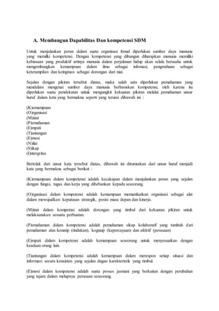 A. Membangun Dapabilitas Dan kompetensi SDM
Untuk menjalankan peran dalam suatu organisasi fomal diperlukan sumber daya manusia
yang memilki kompetensi. Dengan kompetensi yang dibangun diharapkan manusia memiliki
kebiasaan yang produktif artinya manusia dalam perjalanan hidup akan selalu berusaha untuk
mengembangkan kemampuan dalam ilmu sebagai infomasi, pengetahuan sebagai
keterampilan dan keinginan sebagai dorongan dari niat.
Sejalan dengan pikiran tersebut diatas, maka salah satu diperlukan pemahaman yang
mendalam mengenai sumber daya manusia berbasiskan kompetensi, oleh karena itu
diperlukan suatu pendekatan untuk mengungkit kekuatan pikiran melalui pemahaman unsur
huruf dalam kata yang bermakna seperti yang terurai dibawah ini :
(K)emampuan
(O)rganisasi
(M)inat
(P)emahaman
(E)mpati
(T)antangan
(E)mosi
(N)ilai
(S)ikap
(I)ntergritas
Bertolak dari unsur kata tersebut diatas, dibawah ini dirumuskan dari unsur huruf menjadi
kata yang bermakna sebagai berikut :
(K)emampuan dalam kompetensi adalah kecakapan dalam menjalankan peran yang sejalan
dengan fungsi, tugas dan kerja yang dibebankan kepada seseorang.
(O)rganisasi dalam kompetensi adalah kemampuan memanfaatkan organisasi sebagai alat
dalam mewujudkan keputusan strategik, posisi masa depan dan kinerja.
(M)inat dalam kompetnsi adalah dorongan yang timbul dari kekuatan pikiran untuk
melaksanakan sesuatu perbuatan.
(P)emahaman dalam kompetensi adalah pemahaman sikap kolaboratif yang tumbuh dari
pemahaman atas konatip (tindakan), kognaip (kepercayaan) dan afektif (perasaan)
(E)mpati dalam kompetensi adalah kemampuan seseorang untuk menyesuaikan dengan
keadaan orang lain.
(T)antangan dalam kompetensi adalah kemampuan dalam merespon setiap situasi dan
informasi secara konsisten yang sejalan dngan karekteristik yang timbul.
(E)mosi dalam kompetensi adalah suatu proses jasmani yang berkaitan dengan perubahan
yang tajam dalam melupnya perasaan seseorang.
 