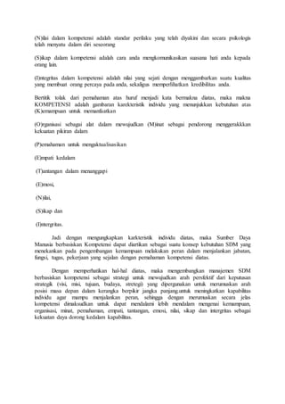 (N)ilai dalam kompetensi adalah standar perilaku yang telah diyakini dan secara psikologis
telah menyatu dalam diri seseorang
(S)ikap dalam kompetensi adalah cara anda mengkomunikasikan suasana hati anda kepada
orang lain.
(I)ntegritas dalam kompetensi adalah nilai yang sejati dengan menggambarkan suatu kualitas
yang membuat orang percaya pada anda, sekaligus memperlihatkan kredibilitas anda.
Bertitik tolak dari pemahaman atas huruf menjadi kata bermakna diatas, maka makna
KOMPETENSI adalah gambaran karekteristik individu yang menunjukkan kebutuhan atas
(K)emampuan untuk memanfaatkan
(O)rganisasi sebagai alat dalam mewujudkan (M)inat sebagai pendorong menggerakkkan
kekuatan pikiran dalam
(P)emahaman untuk mengaktualisasikan
(E)mpati kedalam
(T)antangan dalam menanggapi
(E)mosi,
(N)ilai,
(S)ikap dan
(I)ntergritas.
Jadi dengan mengungkapkan karkteristik individu diatas, maka Sumber Daya
Manusia berbasiskan Kompetensi dapat diartikan sebagai suatu konsep kebutuhan SDM yang
menekankan pada pengembangan kemampuan melakukan peran dalam menjalankan jabatan,
fungsi, tugas, pekerjaan yang sejalan dengan pemahaman kompetensi diatas.
Dengan memperhatikan hal-hal diatas, maka mengembangkan manajemen SDM
berbasiskan kompetensi sebagai strategi untuk mewujudkan arah persfektif dari keputusan
strategik (visi, misi, tujuan, budaya, stretegi) yang dipergunakan untuk merumuskan arah
posisi masa depan dalam kerangka berpikir jangka panjang.untuk meningkatkan kapabilitas
individu agar mampu menjalankan peran, sehingga dengan merumuskan secara jelas
kompetensi dimaksudkan untuk dapat mendalami lebih mendalam mengenai kemampuan,
organisasi, minat, pemahaman, empati, tantangan, emosi, nilai, sikap dan intergritas sebagai
kekuatan daya dorong kedalam kapabilitas.
 