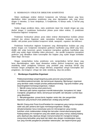 B. MEMBANGUN STRUKTUR DIREKTORI KOMPETENSI
Dalam membangun struktur direktori kompetensi ada beberapa dimensi yang harus
diperhatikan dalam menentukan pendekatan yang akan dipergunakan yaitu yang terkait
dengan 1) intensitas, 2) besar dampaknya, 3) kompleksitas, 4) luasnya usaha, 5) hal-hal yang
tidak terduga.
Sejalan dengan pemikiran diatas, maka pendekatan dapat kita tempuh dengan apa yang
disebut dengan 1) pendekatan berdasarkan jabatan peran dalam struktur, 2) pendekatan
berdasarkan tingkatan kompetensi.
Pendekatan berdasarkan jabatan peran dalam struktur dikelompokkan kedalam jabatan
struktural dan jabatan fungsional, untuk menentukan kebutuhan kompeteni yang harus
dimiliki oleh pemain peran kedalam kompetwni teknik, manajerial, organisasi dan informasi.
Pendekatan berdasarkan tingkatan kompetensi yang dikelompokkan kedalam apa yang
disebut dengan core kompetensi (merupakan gambaran kepribadian yang efektif yang harus
dimiliki oleh setiap karyawan), generic kompetensi (merupakan gambaran kepribadian yang
efeftif yang sejalan dngan kebutuhan dalam pekerjaan) , dan spesifik kompetensi (merupakan
gambaran yang dibutuhkan dalam keterampilan dan kinginan yang sejalan dengan kebutuhan
dalam fungsi dan kerja)
Dengan memperhatikan kedua pendekatan serta memperhatikan hal-hal dimeni yang
harus dipertimbangkan, maka dapat dirumuskan struktur direktori kompetensi yang dapat
mendukung dalam peningkatan kebiasaan yang produktif yang mencakup hal-hal yang
berkaitan dengan peningkatan ilmu sebagai informasi, pengetahuan sebagai keterampilan dari
pengalaman, dan keinginan sebagai niat untuk mendukung sikap dan perilaku.
C. Membangun Kapabilitas Organisasi
Pelaksanaanstrategi sangat tergantung pada personel yang kompeten,
memilikikompetensimemadai dan kemampuan dayasaing. Membangun organisasi
yang demikian selalu menjadi prioritas pelaksanaanstrategi. Tiga jenis tindakan yang
terpentingdalammembangunorganisasi, meliputi.
1. Memilih orang mampu untuk posisi kunci.
2. Membuat yakin bahwa organisasi memiliki keterampilan, kompetensi inti, bakat
manajerial, pengetahuan teknis, kemampuan kompetitif, dan kekuatan sumber daya
yang dibutuhkan.
3. Menyelenggarakan proses bisnis, kegiatan rantai nilai, dan pengambilan
keputusan yang kondusif untuk pelaksanaan strategi yang berhasil.
Memilih Orang untuk Posisi KunciPerakitan tim manajemen yang mampu merupakan
salah satu pilar pertama dari tugas membangunorganisasi. Strategi
diimplementasikan harus menentukan jenis tim intimanajemen yang mereka
butuhkan untuk melaksanakan strategi dan kemudian menemukancarayang tepat.
Kadang-kadang tim manajemen yang ada adalah jasa yang mampu, kadang-kadang
perlu diperkuat atau diperluas dengan mempromosikan tim manajemen dengan
orang-orang berkualitas yang tepat dari dalam atau dengan mendatangkan orang
luar yang memiliki pengalaman pribadidan keterampilan, dan kepemimpinan gaya
 