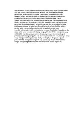 sesuai dengan situasi. Dalam manajemenperubahan yang cepat-fc adalah salah
satu dari strategi pertumbuhan situasi pertama, dan dalam kasus tersebut
perusahaan tidak memiliki orang yang cakap dalam menerapkan langkah-
langkah.Dengan pengalaman yang diperlukan dan manajemen pengetahuan,
mengisi mengelolaslot dari luar adalah denganpendekatan yang cukup
standar.Menyusun kelompok eksekutif inti dimulai dengan memutuskanberbagai
alasan, pengalaman, pengetahuan, nilai-nilai, keyakinan, gaya manajemen, dan
personalia-diperlukanhubungan untuk memperkuat dan berkontribusi terhadap
pelaksanaan strategi yang berhasil. Seperti halnya jenis team-building latihan,
penting untuk mengumpulkan sekelompok kompatibel manajer yang
memiliki keterampilan untuk menyelesaikan sesuatu. Kepribadian harus benar, dan
dasar bakat harus sesuai untuk strategi yang dipilih. Memilih tim manajemen yang
solid adalah membangunorganisasipenting sering mengimplementasi langkah
pertama untuk sirategy langkahkedua Sampai pimpinankunci, penuh dengan orang-
orang mampu, untuk implementasi strategi melanjutkan dengan kecepatan
penuh.Tapi tim manajemen yang baik saja tidak cukup. Tugas staf organisasi
dengan orang-orang berbakat harus masuk ke dalam jajaran organisasi.
 