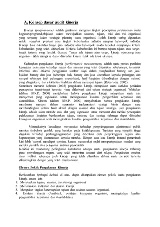 A. Konsep dasar audit kinerja
Kinerja (performance) adalah gambaran mengenai tingkat pencapaian pelaksanaan suatu
kegiatan/program/kebijakan dalam mewujudkan sasaran, tujuan, misi dan visi organisasi
yang tertuang dalam strategic planning suatu organisasi. Istilah kinerja sering digunakan
untuk menyebut prestasi atau tingkat keberhasilan individu maupun kelompok individu.
Kinerja bisa diketahui hanya jika individu atau kelompok invidu tersebut mempunyai kriteria
keberhasilan yang telah ditetapkan. Kriteria keberhasilan ini berupa tujuan-tujuan atau target-
target tertentu yang hendak dicapai. Tanpa ada tujuan atau target, kinerja seseorang atau
organisasi tidak mungkin dapat diketahui karena tidak ada tolok ukurnya.
Sedangkan pengukuran kinerja (performance measurement) adalah suatu proses penilaian
kemajuan pekerjaan terhadap tujuan dan sasaran yang telah ditentukan sebelumnya, termasuk
informasi atas: efisiensi penggunaan sumber daya dalam menghasilkan barang dan jasa;
kualitas barang dan jasa (seberapa baik barang dan jasa diserahkan kepada pelanggan dan
sampai seberapa jauh pelanggan terpuaskan); hasil kegiatan dibandingkan dengan maksud
yang diinginkan; dan efektivitas tindakan dalam mencapai tujuan (Robertson, 2002).
Sementara menurut Lohman (2003) pengukuran kinerja merupakan suatu aktivitas penilaian
pencapaian target-target tertentu yang diderivasi dari tujuan strategis organisasi. Whittaker
(dalam BPKP, 2000) menjelaskan bahwa pengukuran kinerja merupakan suatu alat
manajemen yang digunakan untuk meningkatkan kualitas pengambilan keputusan dan
akuntabilitas. Simons (dalam BPKP, 2000) menyebutkan bahwa pengukuran kinerja
membantu manajer dalam memonitor implementasi strategi bisnis dengan cara
membandingkan antara hasil aktual dengan sasaran dan tujuan strategis. Jadi pengukuran
kinerja adalah suatu metode atau alat yang digunakan untuk mencatat dan menilai pencapaian
pelaksanaan kegiatan berdasarkan tujuan, sasaran, dan strategi sehingga dapat diketahui
kemajuan organisasi serta meningkatkan kualitas pengambilan keputusan dan akuntabilitas.
Meningkatnya kesadaran masyarakat terhadap penyelenggaraan administrasi publik
memicu timbulnya gejolak yang berakar pada ketidakpuasan. Tuntutan yang semakin tinggi
diajukan terhadap pertanggungjawaban yang diberikan oleh penyelenggara negara atas
kepercayaan yang diamanatkan kepada mereka. Dengan kata lain, kinerja instansi pemerintah
kini lebih banyak mendapat sorotan, karena masyarakat mulai mempertanyakan manfaat yang
mereka peroleh atas pelayanan instansi pemerintah.
Kondisi ini mendorong peningkatan kebutuhan adanya suatu pengukuran kinerja terhadap
para penyelenggara negara yang telah menerima amanat dari rakyat. Pengukuran tersebut
akan melihat seberapa jauh kinerja yang telah dihasilkan dalam suatu periode tertentu
dibandingkan dengan yang telah direncanakan.
Elemen Pokok Pengukuran Kinerja
Berdasarkan berbagai definisi di atas, dapat disimpulkan elemen pokok suatu pengukuran
kinerja antara lain:
1. Menetapkan tujuan, sasaran, dan strategi organisasi.
2. Merumuskan indikator dan ukuran kinerja.
3. Mengukur tingkat ketercapaian tujuan dan sasaran-sasaran organisasi.
4. Evaluasi kinerja (feedback, penilaian kemajuan organisasi, meningkatkan kualitas
pengambilan keputusan dan akuntabilitas).
 