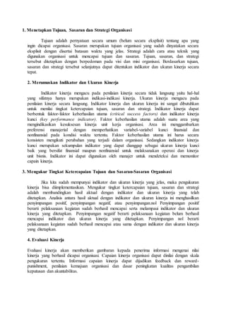 1. Menetapkan Tujuan, Sasaran dan Strategi Organisasi
Tujuan adalah pernyataan secara umum (belum secara eksplisit) tentang apa yang
ingin dicapai organisasi. Sasaran merupakan tujuan organisasi yang sudah dinyatakan secara
eksplisit dengan disertai batasan waktu yang jelas. Strategi adalah cara atau teknik yang
digunakan organisasi untuk mencapai tujuan dan sasaran. Tujuan, sasaran, dan strategi
tersebut ditetapkan dengan berpedoman pada visi dan misi organisasi. Berdasarkan tujuan,
sasaran dan strategi tersebut selanjutnya dapat ditentukan indikator dan ukuran kinerja secara
tepat.
2. Merumuskan Indikator dan Ukuran Kinerja
Indikator kinerja mengacu pada penilaian kinerja secara tidak langsung yaitu hal-hal
yang sifatnya hanya merupakan indikasi-indikasi kinerja. Ukuran kinerja mengacu pada
penilaian kinerja secara langsung. Indikator kinerja dan ukuran kinerja ini sangat dibutuhkan
untuk menilai tingkat ketercapaian tujuan, sasaran dan strategi. Indikator kinerja dapat
berbentuk faktor-faktor keberhasilan utama (critical success factors) dan indikator kinerja
kunci (key performance indicator). Faktor keberhasilan utama adalah suatu area yang
mengindikasikan kesuksesan kinerja unit kerja organisasi. Area ini menggambarkan
preferensi manajerial dengan memperhatikan variabel-variabel kunci finansial dan
nonfinansial pada kondisi waktu tertentu. Faktor keberhasilan utama ini harus secara
konsisten mengikuti perubahan yang terjadi dalam organisasi. Sedangkan indikator kinerja
kunci merupakan sekumpulan indikator yang dapat dianggap sebagai ukuran kinerja kunci
baik yang bersifat finansial maupun nonfinansial untuk melaksanakan operasi dan kinerja
unit bisnis. Indikator ini dapat digunakan oleh manajer untuk mendeteksi dan memonitor
capain kinerja.
3. Mengukur Tingkat Ketercapaian Tujuan dan Sasaran-Sasaran Organisasi
Jika kita sudah mempunyai indikator dan ukuran kinerja yang jelas, maka pengukuran
kinerja bisa diimplementasikan. Mengukur tingkat ketercapaian tujuan, sasaran dan strategi
adalah membandingkan hasil aktual dengan indikator dan ukuran kinerja yang telah
ditetapkan. Analisis antara hasil aktual dengan indikator dan ukuran kinerja ini menghasilkan
penyimpangan positif, penyimpangan negatif, atau penyimpangan.nol Penyimpangan positif
berarti pelaksanaan kegiatan sudah berhasil mencapai serta melampaui indikator dan ukuran
kinerja yang ditetapkan. Penyimpangan negatif berarti pelaksanaan kegiatan belum berhasil
mencapai indikator dan ukuran kinerja yang ditetapkan. Penyimpangan nol berarti
pelaksanaan kegiatan sudah berhasil mencapai atau sama dengan indikator dan ukuran kinerja
yang ditetapkan.
4. Evaluasi Kinerja
Evaluasi kinerja akan memberikan gambaran kepada penerima informasi mengenai nilai
kinerja yang berhasil dicapai organisasi. Capaian kinerja organisasi dapat dinilai dengan skala
pengukuran tertentu. Informasi capaian kinerja dapat dijadikan feedback dan reward-
punishment, penilaian kemajuan organisasi dan dasar peningkatan kualitas pengambilan
keputusan dan akuntabilitas.
 