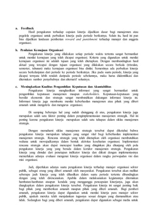 a. Feedback
Hasil pengukuran terhadap capaian kinerja dijadikan dasar bagi manajemen atau
pegelola organisasi untuk perbaikan kinerja pada periode berikutnya. Selain itu, hasil ini pun
bisa dijadikan landasan pemberian reward and punishment terhadap manajer dan anggota
organisasi.
b. Penilaian Kemajuan Organisasi
Pengukuran kinerja yang dilakukan setiap periode waktu tertentu sangat bermanfaat
untuk menilai kemajuan yang telah dicapai organisasi. Kriteria yang digunakan untuk menilai
kemajuan organisasi ini adalah tujuan yang telah ditetapkan. Dengan membandingkan hasil
aktual yang tercapai dengan tujuan organisasi yang dilakukan secara berkala (triwulan,
semester, tahunan) maka kemajuan organisasi bisa dinilai. Semestinya ada perbaikan kinerja
secara berkelanjutan dari periode ke periode berikutnya. Jika pada suatu periode, kinerja yang
dicapai ternyata lebih rendah daripada periode sebelumnya, maka harus diidentifikasi dan
ditemukan sumber penyebabnya dan alternatif solusinya.
c. Meningkatkan Kualitas Pengambilan Keputusan dan Akuntabilitas
Pengukuran kinerja menghasilkan informasi yang sangat bermanfaat untuk
pengambilan keputusan manajemen maupun stakeholders. Keputusan-keputusan yang
bersifat ekonomis dan strategis sangat membutuhkan dukungan informasi kinerja ini.
Informasi kinerja juga membantu menilai keberhasilan manajemen atau pihak yang diberi
amanah untuk mengelola dan mengurus organisasi.
Di samping beberapa hal yang sudah disinggung di atas, pengukuran kinerja juga
merupakan salah satu faktor penting dalam pengimplementasian manajemen strategik. Hal ini
penting karena pengukuran kinerja merupakan salah satu tahapan dalam siklus manajemen
strategis.
Dengan memahami siklus manajemen strategis tersebut dapat diketahui bahwa
pengukuran kinerja merupakan tahapan yang sangat vital bagi keberhasilan implementasi
manajemen strategis. Rencana strategis yang telah ditetapkan oleh organisasi membutuhkan
wahana untuk mewujudkannya dalam bentuk aktivitas keseharian organisasi. Implementasi
rencana strategis akan dapat mencapai kualitas yang diinginkan jika ditunjang oleh pola
pengukuran kinerja yang yang berada dalam koridor manajemen strategis. Pengukuran
kinerja yang dimulai dari penetapan indikator kinerja dan diikuti dengan implementasinya
memerlukan adanya evaluasi mengenai kinerja organisasi dalam rangka perwujudan visi dan
misi organisasi.
Jadi, diperlukan adanya suatu pengukuran kinerja terhadap manajer organisasi sektor
publik, sebagai orang yang diberi amanah oleh masyarakat. Pengukuran tersebut akan melihat
seberapa jauh kinerja yang telah dihasilkan dalam suatu periode tertentu dibandingkan
dengan yang telah direncanakan. Apabila dalam melaksanakan kegiatannya ditemukan
hambatan-hambatan ataupun kendala yang mengganggu pencapaian kinerjanya, juga akan
diungkapkan dalam pengukuran kinerja tersebut. Pengukuran kinerja ini sangat penting baik
bagi pihak yang memberikan amanah maupun pihak yang diberi amanah. Bagi pemberi
amanah, pengukuran kinerja dapat digunakan untuk menilai kinerja para manajer sektor
publik, apakah mereka telah menjalankan tugasnya sesuai dengan yang diamanahkan atau
tidak. Sedangkan bagi yang diberi amanah, pengukuran dapat digunakan sebagai media untuk
 