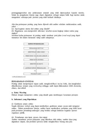 pertanggungjawaban atas pelaksanaan amanah yang telah dipercayakan kepada mereka.
Selain itu pengukuran kinerja juga dapat digunakan sebagai umpan balik bagi mereka untuk
mengetahui seberapa jauh prestasi yang telah berhasil diraihnya.
Ada dua pertanyaan penting yang harus dijawab oleh auditor sebelum melaksanakan audit,
yakni :
(a) Apa kegiatan utama dari entitas yang diaudit?
(b) Bagaimana cara memperoleh informasi tersebut secara lengkap dalam waktu yang
singkat?
Jawaban kedua pertanyaan ini penting untuk membuat peta jalan (road map) yang dapat
menuntun tim dalam memasuki tahap audit selanjutnya.
PEMAHAMAN ENTITAS
Penting untuk mempertajam tujuan audit, mengidentifikasi isu-isu kritis, dan menghindari
dihasilkannya temuan yang misleading sehingga audit dapat dilaksanakan lebih ekonomis,
efisien, dan efektif.
a. Entry Meeting
Diskusi dengan manajemen entitas yang diaudit guna membangun kesamaan persepsi.
b. Informasi yang Diperlukan
(i) Gambaran umum entitas
Segala informasi terkait yang dapat memberikan gambaran umum secara utuh mengenai
entitas. Dalam pemeriksaan kinerja, auditor harus memberikan perhatian yang lebih besar
pada peraturan perundang-undangan yang berlaku sebagai landasan kegiatan operasi
organisasi publik.
(ii) Pemahaman atas input, proses, dan output
Auditor memahami proses pelayanan yang diberikan oleh entitas, sumber daya yang
digunakan (input), dan produksi (proses) untuk menghasilkan barang atau jasa
 