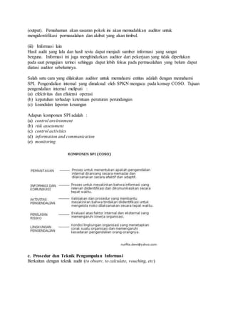 (output). Pemahaman akan sasaran pokok ini akan memudahkan auditor untuk
mengidentifikasi permasalahan dan akibat yang akan timbul.
(iii) Informasi lain
Hasil audit yang lalu dan hasil reviu dapat menjadi sumber informasi yang sangat
berguna. Informasi ini juga menghindarkan auditor dari pekerjaan yang tidak diperlukan
pada saat pengujian terinci sehingga dapat lebih fokus pada permasalahan yang belum dapat
diatasi auditor sebelumnya.
Salah satu cara yang dilakukan auditor untuk memahami entitas adalah dengan memahami
SPI. Pengendalian internal yang dimaksud oleh SPKN mengacu pada konsep COSO. Tujuan
pengendalian internal meliputi :
(a) efektivitas dan efisiensi operasi
(b) kepatuhan terhadap ketentuan peraturan perundangan
(c) keandalan laporan keuangan
Adapun komponen SPI adalah :
(a) control environment
(b) risk assessment
(c) control activities
(d) information and communication
(e) monitoring
c. Prosedur dan Teknik Pengumpulan Informasi
Berkaitan dengan teknik audit (to observ, to calculate, vouching, etc)
 