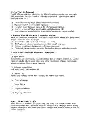 d. Cara Penyajian Informasi
Setelah informasi diringkas, dipadukan, dan didiskusikan dengan pejabat yang tepat maka
hasil pengumpulan informasi disajikan dalam beberapa bentuk. Beberapa jenis model
penyajian antara lain :
(i) Financial accounting model (neraca dan income statement)
(ii) Organization chart model (susunan organisasi)
(iii) Flowchart model (hubungan manusia dan pekerjaan dalam matriks)
(iv) Control system model (unsur dasar kegiatan dan kaitan dengan SPI)
(v) Input-process-output model (urutan proses dan perbandingannya dengan standar)
e. Panduan dalam Memilih Cara Menguraikan Informasi
Tidak ada cara terbaik atau terburuk. Cara terbaik adalah memilih metode yang paling sesuai
dengan kondisi dan situasi di lapangan.
(i) Uraian tertulis lebih tepat untuk menyampaikan analitis.
(ii) Fotokopi untuk informasi yang tidak memerlukan banyak penjelasan.
(iii) Rekaman menghindari kealpaan dan waktu yang ada singkat.
(iv) Potret untuk menggambarkan tata urutan dan disajikan langsung dalam laporan audit.
f. Laporan atas Pemahaman Entitas dan Lingkungannya
(i) Tujuan Entitas
Secara umum dan komprehensif, baik dalam bentuk finansial maupun nonfinansial. Auditor
harus mewaspadai adanya tujuan entitas yang saling bertentangan sehingga mempengaruhi
kemampuan entitas dalam mencapai tujuannya.
(ii) Hubungan Akuntabilitas
Baik secara internal maupun eksternal.
(iii) Sumber Daya
Sumber daya material, sumber daya keuangan, dan sumber daya manusia.
(iv) Proses Manajemen
(v) Tujuan Kinerja
(vi) Program dan Operasi
(vii) Lingkungan Eksternal
.
IDENTIFIKASI AREA KUNCI
Tahap identifikasi area kunci merupakan tahap yang paling kritis dan menentukan dalam
pelaksanaan audit kinerja. Pemilihan area kunci harus dilakukan mengingat luasnya bidang,
program, dan kegiatan pada entitas yang diaudit sehingga tidak mungkin melakukan audit di
seluruh area entitas.
 