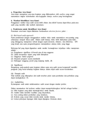 a. Pengertian Area Kunci
Area kunci merupakan area atau kegiatan yang dilaksanakan oleh auditee, yang sangat
menentukan tingkat keberhasilan atau kegagalan kinerja auditee yang bersangkutan.
b. Manfaat Identifikasi Area Kunci
Penggunaan sumber daya audit secara lebih efisien dan efektif karena dapat fokus pada area
audit yang memiliki nilai tambah maksimum.
c. Pendekatan untuk Identifikasi Area Kunci
Penentuan area kunci dapat dilakukan berdasarkan selection factors, yakni :
(i) Risk-based audit approach
Suatu pendekatan dengan menggunakan analisis risiko untuk menentukan area penting yang
seharusnya menjadi fokus audit. Dalam audit kinerja, risiko lebih ditekankan pada risiko
yang ditanggung manajemen terkait dengan aspek ekonomi, efisiensi, dan efektivitas. SPI
yang lemah atas suatu program/kegiatan menunjukkan adanya risiko yang tinggi.
Beberapa hal yang dapat digunakan untuk menilai kemungkinan terjadinya risiko manajemen
adalah :
(a) Pengeluaran signifikan di bawah atau di atas anggaran
(b) Tidak tercapainya tujuan yang telah ditetapkan
(c) Tingginya mutasi pegawai
(d) Ekspansi program secara mendadak
(e) Hubungan tanggung jawab yang tumpang tindih, dll.
(ii) Signifikansi
Bergantung pada apakah suatu kegiatan dalam suatu area audit secara komparatif memiliki
pengaruh yang besar terhadap kegiatan lainnya dalam objek audit secara keseluruhan.
(iii) Dampak audit
Nilai tambah yang diharapkan dari audit tersebut yakni suatu perubahan dan perbaikan yang
dapat meningkatkan 3E.
(iv) Auditabilitas
Kemampuan audit untuk melaksanakan audit sesuai dengan standar profesi.
Dalam memutuskan hal tersbeut, auditor dapat mempertimbangkan hal-hal sebagai berikut :
(a) Sifat kegiatan yang tidak memungkinkan untuk diaudit,
(b) Auditor tidak memiliki keahlian yang disyaratkan,
(c) Area sedang dalam perubahan yang mendasar,
(d) Kriteria yang sesuai tidak tersedia untuk menilai kinerja,
(e) Lokasi pekerjaan lapangan tidak dapat dijangkau (bencana alam).
 