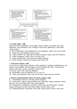 d. Contoh Tujuan Audit
Tujuan audit harus menjelaskan secara ringkas alasan, manfaat, dan dampak yang akan
ditimbulkan oleh pelaksanaan audit. Beberapa contoh alasan dilakukannya audit adalah
sebagai berikut :
(i) Ada ketidakhematan atau ketidakefisienan atas penggunaan sumber daya yang tersedia.
(ii) Tujuan yang sudah ditetapkan tidak tercapai
(iii) Adanya alternatif lain yang lebih baik dalam pencapaian tujuan yang telah ditetapkan.
(iv) Adanya penggunaan sumber daya secara tidak saha.
(v) Adanya penyimpangan dari peraturan perundang-undangan.
(vi) Sistem akuntansi dan laporan keuangan yang kurang baik.
e. Pernyataan Lingkup Audit
Audit limitation sangat penting dilakukan untuk menghindari terjadinya kesalahpahaman atau
harapan yang berlebihan dai para pengguna laporan terhadap hasil audit. Pada umumnya
lingkup audit kinerja memuat pernyataan sebagai berikut :
(i) Luasnya tujuan audit yang akan dilakukan
(ii) Permasalahan yang akan diperiksa (3E, 2E, atau 1E)
(iii) Waktu yang diperlukan dalam audit dan besarnya sampel yang akan diambil.
f. Hal-hal yang Diperhatikan dalam Penentuan Lingkup Audit
(i) Memanfaatkan informasi dari tahap audit sebelumnya
(ii) Menyesuaikan lingkup audit (perubahan harus dibicarakan dengan manajemen terkait
informasi awal yang kurang akurat atau kurang lengkap)
(iii) Menggunakan pertimbangan profesional (untuk audit yang lebih khusus, berkaitan
dengan perancangan prosedur audit dalam rangka mencapai tujuan audit)
(iv) Mempertimbangkan karakteristik objek audit sebagai penentu periode waktu audit.
.
 