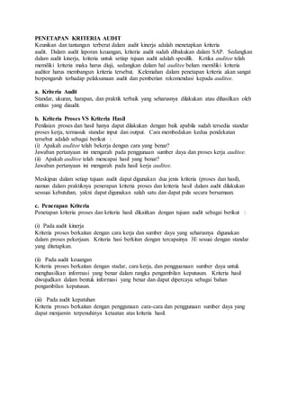 PENETAPAN KRITERIA AUDIT
Keunikan dan tantangan terberat dalam audit kinerja adalah menetapkan kriteria
audit. Dalam audit laporan keuangan, kriteria audit sudah dibakukan dalam SAP. Sedangkan
dalam audit kinerja, kriteria untuk setiap tujuan audit adalah spesifik. Ketika auditee telah
memiliki kriteria maka harus diuji, sedangkan dalam hal auditee belum memiliki kriteria
auditor harus membangun kriteria tersebut. Kelemahan dalam penetapan kriteria akan sangat
berpengaruh terhadap pelaksanaan audit dan pemberian rekomendasi kepada auditee.
a. Kriteria Audit
Standar, ukuran, harapan, dan praktik terbaik yang seharusnya dilakukan atau dihasilkan oleh
entitas yang diaudit.
b. Kriteria Proses VS Kriteria Hasil
Penilaian proses dan hasil hanya dapat dilakukan dengan baik apabila sudah tersedia standar
proses kerja, termasuk standar input dan output. Cara membedakan kedua pendekatan
tersebut adalah sebagai berikut :
(i) Apakah auditee telah bekerja dengan cara yang benar?
Jawaban pertanyaan ini mengarah pada penggunaan sumber daya dan proses kerja auditee.
(ii) Apakah auditee telah mencapai hasil yang benar?
Jawaban pertanyaan ini mengarah pada hasil kerja auditee.
Meskipun dalam setiap tujuan audit dapat digunakan dua jenis kriteria (proses dan hasil),
namun dalam praktiknya penerapan kriteria proses dan kriteria hasil dalam audit dilakukan
sessuai kebutuhan, yakni dapat digunakan salah satu dan dapat pula secara bersamaan.
c. Penerapan Kriteria
Penetapan kriteria proses dan kriteria hasil dikaitkan dengan tujuan audit sebagai berikut :
(i) Pada audit kinerja
Kriteria proses berkaitan dengan cara kerja dan sumber daya yang seharusnya digunakan
dalam proses pekerjaan. Kriteria hasi berkitan dengan tercapainya 3E sesuai dengan standar
yang ditetapkan.
(ii) Pada audit keuangan
Kriteria proses berkaitan dengan stadar, cara kerja, dan pengguanaan sumber daya untuk
menghasilkan informasi yang benar dalam rangka pengambilan keputusan. Kriteria hasil
diwujudkan dalam bentuk informasi yang benar dan dapat dipercaya sebagai bahan
pengambilan keputusan.
(iii) Pada audit kepatuhan
Kriteria proses berkaitan dengan penggunaan cara-cara dan penggunaan sumber daya yang
dapat menjamin terpenuhinya ketaatan atas kriteria hasil.
 