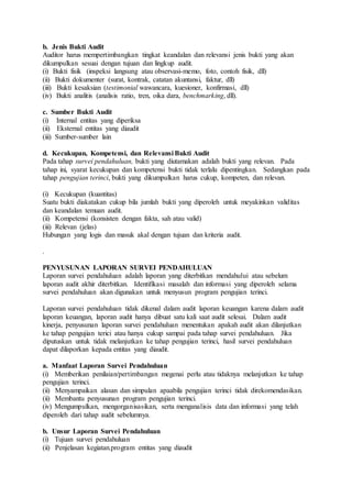 b. Jenis Bukti Audit
Auditor harus mempertimbangkan tingkat keandalan dan relevansi jenis bukti yang akan
dikumpulkan sesuai dengan tujuan dan lingkup audit.
(i) Bukti fisik (inspeksi langsung atau observasi-memo, foto, contoh fisik, dll)
(ii) Bukti dokumenter (surat, kontrak, catatan akuntansi, faktur, dll)
(iii) Bukti kesaksian (testimonial wawancara, kuesioner, konfirmasi, dll)
(iv) Bukti analitis (analisis ratio, tren, oika dara, benchmarking, dll).
c. Sumber Bukti Audit
(i) Internal entitas yang diperiksa
(ii) Eksternal entitas yang diaudit
(iii) Sumber-sumber lain
d. Kecukupan, Kompetensi, dan Relevansi Bukti Audit
Pada tahap survei pendahuluan, bukti yang diutamakan adalah bukti yang relevan. Pada
tahap ini, syarat kecukupan dan kompetensi bukti tidak terlalu dipentingkan. Sedangkan pada
tahap pengujian terinci, bukti yang dikumpulkan harus cukup, kompeten, dan relevan.
(i) Kecukupan (kuantitas)
Suatu bukti diakatakan cukup bila jumlah bukti yang diperoleh untuk meyakinkan validitas
dan keandalan temuan audit.
(ii) Kompetensi (konsisten dengan fakta, sah atau valid)
(iii) Relevan (jelas)
Hubungan yang logis dan masuk akal dengan tujuan dan kriteria audit.
.
PENYUSUNAN LAPORAN SURVEI PENDAHULUAN
Laporan survei pendahuluan adalah laporan yang diterbitkan mendahului atau sebelum
laporan audit akhir diterbitkan. Identifikasi masalah dan informasi yang diperoleh selama
survei pendahuluan akan digunakan untuk menyusun program pengujian terinci.
Laporan survei pendahuluan tidak dikenal dalam audit laporan keuangan karena dalam audit
laporan keuangan, laporan audit hanya dibuat satu kali saat audit selesai. Dalam audit
kinerja, penyusunan laporan survei pendahuluan menentukan apakah audit akan dilanjutkan
ke tahap pengujian terici atau hanya cukup sampai pada tahap survei pendahuluan. Jika
diputuskan untuk tidak melanjutkan ke tahap pengujian terinci, hasil survei pendahuluan
dapat dilaporkan kepada entitas yang diaudit.
a. Manfaat Laporan Survei Pendahuluan
(i) Memberikan penilaian/pertimbangan megenai perlu atau tidaknya melanjutkan ke tahap
pengujian terinci.
(ii) Menyampaikan alasan dan simpulan apaabila pengujian terinci tidak direkomendasikan.
(ii) Membantu penyusunan program pengujian terinci.
(iv) Mengumpulkan, mengorganisasikan, serta menganalisis data dan informasi yang telah
diperoleh dari tahap audit sebelumnya.
b. Unsur Laporan Survei Pendahuluan
(i) Tujuan survei pendahuluan
(ii) Penjelasan kegiatan.program entitas yang diaudit
 