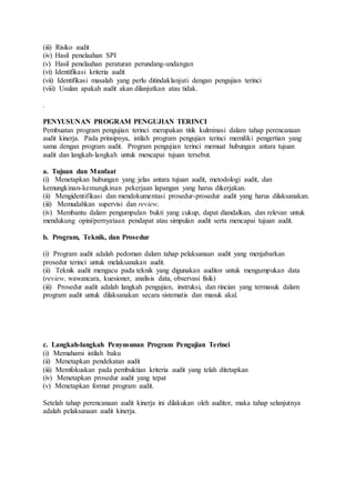 (iii) Risiko audit
(iv) Hasil penelaahan SPI
(v) Hasil penelaahan peraturan perundang-undangan
(vi) Identifikasi kriteria audit
(vii) Identifikasi masalah yang perlu ditindaklanjuti dengan pengujian terinci
(viii) Usulan apakah audit akan dilanjutkan atau tidak.
.
PENYUSUNAN PROGRAM PENGUJIAN TERINCI
Pembuatan program pengujian terinci merupakan titik kulminasi dalam tahap perencanaan
audit kinerja. Pada prinsipnya, istilah program pengujian terinci memiliki pengertian yang
sama dengan program audit. Program pengujian terinci memuat hubungan antara tujuan
audit dan langkah-langkah untuk mencapai tujuan tersebut.
a. Tujuan dan Manfaat
(i) Menetapkan hubungan yang jelas antara tujuan audit, metodologi audit, dan
kemungkinan-kemungkinan pekerjaan lapangan yang harus dikerjakan.
(ii) Mengidentifikasi dan mendokumentasi prosedur-prosedur audit yang harus dilaksanakan.
(iii) Memudahkan supervisi dan review.
(iv) Membantu dalam pengumpulan bukti yang cukup, dapat diandalkan, dan relevan untuk
mendukung opini/pernyataan pendapat atau simpulan audit serta mencapai tujuan audit.
b. Program, Teknik, dan Prosedur
(i) Program audit adalah pedoman dalam tahap pelaksanaan audit yang menjabarkan
prosedur terinci untuk melaksanakan audit.
(ii) Teknik audit mengacu pada teknik yang digunakan auditor untuk mengumpukan data
(review, wawancara, kuesioner, analisis data, observasi fisik)
(iii) Prosedur audit adalah langkah pengujian, instruksi, dan rincian yang termasuk dalam
program audit untuk dilaksanakan secara sistematis dan masuk akal.
c. Langkah-langkah Penyusunan Program Pengujian Terinci
(i) Memahami istilah baku
(ii) Menetapkan pendekatan audit
(iii) Memfokuskan pada pembuktian kriteria audit yang telah ditetapkan
(iv) Menetapkan prosedur audit yang tepat
(v) Menetapkan format program audit.
Setelah tahap perencanaan audit kinerja ini dilakukan oleh auditor, maka tahap selanjutnya
adalah pelaksanaan audit kinerja.
 