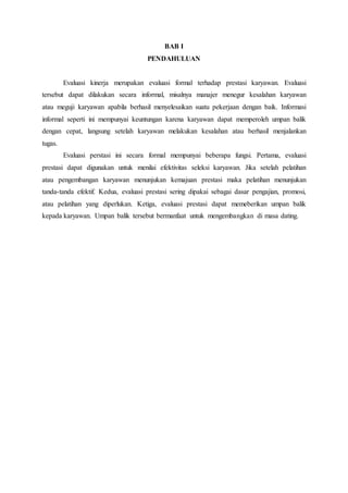 BAB I
PENDAHULUAN
Evaluasi kinerja merupakan evaluasi formal terhadap prestasi karyawan. Evaluasi
tersebut dapat dilakukan secara informal, misalnya manajer menegur kesalahan karyawan
atau meguji karyawan apabila berhasil menyelesaikan suatu pekerjaan dengan baik. Informasi
informal seperti ini mempunyai keuntungan karena karyawan dapat memperoleh umpan balik
dengan cepat, langsung setelah karyawan melakukan kesalahan atau berhasil menjalankan
tugas.
Evaluasi perstasi ini secara formal mempunyai beberapa fungsi. Pertama, evaluasi
prestasi dapat digunakan untuk menilai efektivitas seleksi karyawan. Jika setelah pelatihan
atau pengembangan karyawan menunjukan kemajuan prestasi maka pelatihan menunjukan
tanda-tanda efektif. Kedua, evaluasi prestasi sering dipakai sebagai dasar pengajian, promosi,
atau pelatihan yang diperlukan. Ketiga, evaluasi prestasi dapat memeberikan umpan balik
kepada karyawan. Umpan balik tersebut bermanfaat untuk mengembangkan di masa dating.
 