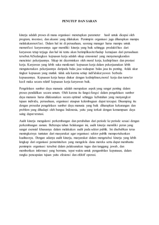 PENUTUP DAN SARAN
kinerja adalah proses di mana organisasi menetapkan parameter hasil untuk dicapai oleh
program, investasi, dan akusisi yang dilakukan. Pemimpin organisasi juga diharapkan mampu
melakukanmoti!asi. Dalam hal ini di perusahaan, seorang manager harus mampu untuk
memoti!asi karyawannya agar memiliki kinerja yang baik sehingga produkti!itas dari
karyawan tetap terjaga dan hal ini tentu akan berimplikasiterhadap kemajuan dari perusahaan
tersebut./6(Sedangkan kepuasan kerja adalah sikap emosional yang menyenangkandan
mencintai pekerjaannya. Sikap ini dicerminkan oleh moral kerja, kedisiplinan dan prestasi
kerja. Karyawan yang lebih suka menikmati kepuasan kerja dalam pekerjaanakan lebih
mengutamakan pekerjaannya daripada balas jasa walaupun balas jasa itu penting. 4olak ukur
tingkat kepuasan yang mutlak tidak ada karena setiap indi!idukaryawan berbeda
kepuasannya. Kepuasan kerja hanya diukur dengan kedisiplinan,moral kerja dan turno!er
kecil maka secara relatif kepuasan kerja karyawan baik.
Pengelolaan sumber daya manusia adalah merupakan aspek yang sangat penting dalam
proses pendidikan secara umum. Oleh karena itu fungsi-fungsi dalam pengelolaan sumber
daya manusia harus dilaksanakan secara optimal sehingga kebutuhan yang menyangkut
tujuan individu, perusahaan, organisasi ataupun kelembagaan dapat tercapai. Disamping itu
dengan prosedur pengelolaan sumber daya manusia yang baik diharapkan kekurangan dan
problem yang dihadapi oleh bangsa Indonesia, yaitu yang terkait dengan kemampuan daya
saing dapat teratasi.
Audit kinerja mengalami perkembangan dan perubahan dari periode ke periode sesuai dengan
perkembangan zaman. Beberapa tahun belakangan ini, audit kinerja memiliki peran yang
sangat esensial khususnya dalam melakukan audit pada sektor publik. Ini disebabkan terus
meningkatnya tuntutan dari masyarakat agar organisasi sektor publik mempertahankan
kualitasnya. Dengan adanya audit kinerja, masyarakat dalam mengetahui kinerja yang lebih
lengkap dari organisasi pemerintahan yang mengelola dana mereka serta dapat membantu
pemimpin organisasi tersebut dalam pelaksanakan tugas dan tanggung jawab, dan
memberikan informasi yang bermutu, tepat waktu untuk pengambilan keputusan, dalam
rangka pencapaian tujuan yaitu efesiensi dan efektif operasi.
 