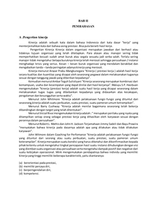BAB II
PEMBAHASAN
A .Pengertian kinerja
Kinerja adalah sebuah kata dalam bahasa Indonesia dari kata dasar "kerja" yang
menterjemahkan kata dari bahasa asing prestasi. Bisa pula berarti hasil kerja.
Pengertian Kinerja Kinerja dalam organisasi merupakan jawaban dari berhasil atau
tidaknya tujuan organisasi yang telah ditetapkan. Para atasan atau manajer sering tidak
memperhatikan kecuali sudah amat buruk atau segala sesuatu jadi serba salah. Terlalu sering
manajer tidak mengetahui betapa buruknya kinerja telah merosot sehingga perusahaan / instansi
menghadapi krisis yang serius. Kesan – kesan buruk organisasi yang mendalam berakibat dan
mengabaikan tanda – tanda peringatan adanya kinerja yang merosot.
Kinerja menurut Anwar Prabu Mangkunegara “Kinerja ( prestasi kerja ) adalah hasil kerja
secara kualitas dan kuantitas yang dicapai oleh seseorang pegawai dalam melaksanakan tugasnya
sesuai dengan tanggung jawab yang diberikan kepadanya”.
KemudianmenurutAmbarTeguhSulistiyani “Kinerja seseorang merupakan kombinasi dari
kemampuan, usaha dan kesempatan yang dapat dinilai dari hasil kerjanya”. Maluyu S.P. Hasibuan
mengemukakan “kinerja (prestasi kerja) adalah suatu hasil kerja yang dicapai seseorang dalam
melaksanakan tugas tugas yang dibebankan kepadanya yang didasarkan atas kecakapan,
pengalaman dan kesungguhan serta waktu”.
Menurut John Whitmore “Kinerja adalah pelaksanaan fungsi-fungsi yang dituntut dari
seseorang,kinerja adalah suatu perbuatan, suatu prestasi, suatu pameran umum ketrampikan”.
Menurut Barry Cushway “Kinerja adalah menilai bagaimana seseorang telah bekerja
dibandingkan dengan target yang telah ditentukan”.
MenurutVeizal Rivai mengemukakankinerjaadalah :“ merupakan perilaku yang nyata yang
ditampilkan setiap orang sebagai prestasi kerja yang dihasilkan oleh karyawan sesuai dengan
perannya dalam perusahaan”.
MenurutRobertL. Mathisdan JohnH. Jackson Terjamahaan Jimmy Sadeli dan Bayu Prawira
“menyatakan bahwa kinerja pada dasarnya adalah apa yang dilakukan atau tidak dilakukan
karyawan”.
John Witmore dalam Coaching for Perfomance “kinerja adalah pelaksanaan fungsi-fungsi
yang dituntut dari seorang atau suatu perbuatan, suatu prestasi, suatu pameran umum
keterampilan”.Kinerjamerupakan suatu kondisi yang harus diketahui dan dikonfirmasikan kepada
pihaktertentu untuk mengetahui tingkat pencapaian hasil suatu instansi dihubungkan dengan visi
yang diembansuatuorganisasi atauperusahaansertamengetahui dampakpositif dan negative dari
suatu kebijakan operasional. Mink mengemukakan pendapatnya bahwa individu yang memiliki
kinerja yang tinggi memiliki beberapa karakteristik, yaitu diantaranya:
(a) berorientasi pada prestasi,
(b) memiliki percaya diri,
(c) berperngendalian diri,
(d) kompetensi.
 