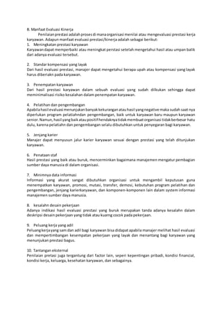 B. Manfaat Evaluasi Kinerja
Penilaianprestasi adalahprosesdi manaorganisasi menilai atau mengevaluasi prestasi kerja
karyawan. Adapun manfaat evaluasi prestasi/kinerja adalah sebagai berikut:
1. Meningkatan prestasi karyawan
Karyawandapat memperbaiki atau meningkat perstasi setelah mengetahui hasil atau umpan balik
dari adanya evaluasi tersebut.
2. Standar kompensasi yang layak
Dari hasil evaluasi prestasi, manajer dapat mengetahui berapa upah atau kompensasi yang layak
harus diberiakn pada karyawan.
3. Penempatan karyawan
Dari hasil prestasi karyawan dalam sebuah evaluasi yang sudah dilkukan sehingga dapat
meminimalisasi risiko kesalahan dalam penempatan karyawan.
4. Pelatihan dan pengembangan
Apabilahasil evaluasi menunjukanbanyakkekuranganatauhasil yangnegative maka sudah saat nya
diperlukan program pelatiahndan pengembangan, baik untuk karyawan baru maupun karyawan
senior.Namun,hasil yangbaikataupositif hendaknyatidakmembuatorganisasi tidakberbesar hatu
dulu, karena pelatiahn dan pengembangan selalu dibutuhkan untuk penyegaran bagi karyawan.
5. Jenjang karier
Manajer dapat menyusun jalur karier karyawan sesuai dengan prestasi yang telah ditunjukan
karyawan.
6. Penataan staf
Hasil prestasi yang baik atau buruk, mencerminkan bagaimana manajemen mengatur pembagian
sumber daya manusia di dalam organisasi.
7. Minimnya data informasi
Informasi yang akurat sangat dibutuhkan organisasi untuk mengambil keputusan guna
menempatkan karyawan, promosi, mutasi, transfer, demosi, kebutuhan program pelatihan dan
pengembangan, jenjang karierkaryawan, dan komponen-komponen lain dalam system informasi
manajemen sumber daya manusia.
8. kesalahn desain pekerjaan
Adanya indikasi hasil evaluasi prestasi yang buruk merupakan tanda adanya kesalahn dalam
deskripsi desain pekerjaan yang tidak atau kuarng cocok pada pekerjaan.
9. Peluang kerja yang adil
Peluangkerjayang sam dan adil bagi karyawan bisa didapat apabila manajer melihat hasil evaluasi
dan mempertimbangan kesempatan pekerjaan yang layak dan menantang bagi karyawan yang
menunjukan prestasi bagus.
10. Tantangan eksternal
Penilaian pretasi juga tergantung dari factor lain, seperi kepentingan pribadi, kondisi financial,
kondisi kerja, keluarga, kesehatan karyawan, dan sebagainya.
 