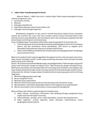 C. Faktor-Faktor Yang Mempengaruhi Kinerja
Menurut Robert L. Mathis dan John H. Jackson faktor-faktor yang mempengaruhi kinerja
individu tenaga kerja, yaitu:
1. Kemampuan mereka,
2. Motivasi,
3. Dukungan yang diterima,
4. Keberadaan pekerjaan yang mereka lakukan, dan
5. Hubungan mereka dengan organisasi.
Berdasarkaan pengertian di atas, penulis menarik kesimpulan bahwa kinerja merupakan
kualitas dan kuantitas dari suatu hasil kerja (output) individu maupun kelompok dalam suatu
aktivitas tertentu yang diakibatkan oleh kemampuan alami atau kemampuan yang diperoleh dari
proses belajar serta keinginan untuk berprestasi.
menurut Mangkunegara menyatakan bahwa faktor yang mempengaruhi kinerja antara lain :
1. Faktor kemampuanSecarapsikologiskemampuan(ability)pegawai terdiri dari kemampuan
potensi (IQ) dan kemampuan realita (pendidikan). Oleh karena itu pegawai perlu
dtempatkan pada pekerjaan yang sesuai dengan keahlihannya.
2. Faktor motivasi Motivasi terbentukdari sikap(attiude) seorangpegawai dalam menghadapi
situasi (situasion) kerja.
Motivasi merupakankondisi yangmenggerakkandiripegawai terarah untuk mencapai tujuan kerja.
Sikap mental merupakan kondisi mental yang mendorong seseorang untuk berusaha mencapai
potensi kerja secara maksimal.
DavidC. Mc ClelandsepertidikutipMangkunegara,berpendapatbahwa“Adahubungan yang positif
antara motif berprestasi dengan pencapaian kerja”. Motif berprestasi dengan pencapaian kerja.
Motif berprestasi adalahsuatudorongandalamdiri seseoranguntukmelakukansuatu kegiatan atau
tugas dengansebaikbaiknyaagarmampumencapai prestasi kerja(kinerja) dengan predikat terpuji.
Selanjutnya Mc. Clelland, mengemukakan 6 karakteristik dari seseorang yang memiliki motif yang
tinggi yaitu :
1) Memiliki tanggung jawab yang tinggi
2) Berani mengambil resiko
3) Memiliki tujuan yang realistis
4) Memiliki rencana kerja yang menyeluruh dan berjuang untuk merealisasi tujuan.
5) Memanfaatkan umpan balik yang kongkrit dalam seluruh kegiatan kerja yang dilakukan
6) Mencari kesempatan untuk merealisasikan rencana yang telah diprogamkan
Menurut Gibson ada 3 faktor yang berpengaruh terhadap kinerja :
1) Faktor individu : kemampuan, ketrampilan, latar belakang keluarga, pengalaman kerja,
tingkat sosial dan demografi seseorang.
2) Faktor psikologis : persepsi, peran, sikap, kepribadian, motivasi dan kepuasan kerja
3) Faktor organisasi : struktur organisasi, desain pekerjaan, kepemimpinan, sistem
penghargaan (reward system).
 