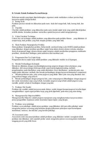 D. Teknik-Teknik Penilaian Prestasi/Kinerja
Beberapa metode yang dapat dipertimbangkan organisasi untuk melakukan evaluasi prestasibagi
karyawan adalah sebagaiberikut:
1) Rating Scale
Penilaian prestasi metode ini didasarkan pada suatu skala dari sangat baik, baik, kurang baik, dan
jelek.
2) Checklist
Checklist adalah penilaian yang didasarkan pada suatu standar unjuk kerja yang sudah dideskripsikan
terlebih dahulu, kemudian penilaian memeriksa apakah karyawan sudah mengerjakannya.
3) Critical Incident Technique
Critical inci ent technique adalah penilaian yang didasarkan pada perilaku khusus yang dilakukan di
tempat kerja, baik perilaku yang baik maupun perilaku yang tidak baik.
4) Skala Penilaian Berjangkarkan Perilaku
Skala penilaian berjangkarkan perilaku (behaviorally anchored rating scale-BARS) adalah penilaian
yang dilakukan dengan membuat spesifikasi unjuk kerja dalam elemen-elemen tertentu, misalnya
dosen di perguruab tinggi elemen-elemen unjuk kerjanya adalah memberikan pengajaran, melakuakn
penelitian, memberikan bimbngan pada mahasiswa dan membuat soal.
5) Pengamatan Dan Tes Unjuk Kerja
Pengamatan dan tes unjuk kerja adalah penilaian yang dilakuakn melalui tes di lapangan.
6) Metode Perbandingan Kelompok
Metode ini dilakukan dengan membandingkanseorang pegawai dengan rekan sekerjanya, yang
dilakukan oleh atasan dengan beberapa teknik seperti pemeringkatan(ranking method),
pengelompokan pada klasifiakasi yang sudah ditentukan (force distribution), pemberian poin atau
angka (point allocation method), dan metode perbandingan dengan karyawan lain(paired comparison)
a. Metode pemberian poin, yaitu semua pegawai yang dinilai diberi poin atau yang diurutkan dari
yang terbesar hingga yang terkecil.
b. Metode perbandingan dengan pengawai lain, yaitu setiap pegawai dibandingkan dengan pegawai
lain untuk menentukan sispa yang terbaik, kemudian pegawai yang terbaik adalah pegawai yang
memiliki jumlah terbaik di bandingkan dengan yang lain.
7) Penilaian Diri Sendiri
Penilaian diri sendidri adalah karyawan untuk dirinya sendiri dengan harapan pegawai tersebut dapat
mengidentifikasi aspek-aspek perilaku kerja yang perlu diperbaiki pada masa yang akan dating.
8) Management By Objective(MBO)
Management By Objective adalah program manajemen yang mengikutsertakan karyawan dalam
proses pengambilan keputusan untuk menetukan tujuan-tujuan yang dicapai.
9) Penilaian secar psikologis
Penilaian secar psikologis adalah proses penilaian yang dilakukan oleh para ahlu psikologi untuk
mengetahui potensi seseorang yang berkaitan dengan pelksanaan pekerjaan seperikemampuan
inetelektual, motivasi, dan lain-lain yang bersifat psikologi.
10) Assesment centre
Assesment centre atau pusat penilaian adalah penilaian yang dilakukan melalui serangkain teknik
penilaian dan dilakukan oleh sejumlah penilai untuk mengetahui potensi seseorang dalam melakukan
tanggung jawab yang lebih besar.
 