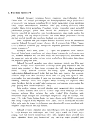 E. Balanced Scorecard
Balanced Scorecard merupakan konsep manajemen yang diperkenalkan Robert
Kaplan tahun 1992, sebagai perkembangan dari konsep pengukuran kinerja (performance
measurement) yang mengukur perusahaan. Robert Kaplan mempertajam konsep pengukuran
kinerja dengan menentukan suatu pendekatan efektif yang seimbang (balanced) dalam
mengukur kinerja strategi perusahaan. Pendekatan tersebut berdasarkan empat perspektif
yaitu keuangan, pelanggan, proses bisnis internal dan pembelajaran dan pertumbuhan.
Keempat perspektif ini menawarkan suatu keseimbangan antara tujuan jangka pendek dan
jangka panjang, hasil yang diinginkan (Outcome) dan pemicu kinerja (performance drivers)
dari hasil tersebut, dantolok ukur yang keras dan lunak serta subjektif.
Untuk mengetahui lebih jauh mengenai Balanced Scorecard, berikut ini dikemukakan
pengertian Balanced Scorecard menurut beberapa ahli, di antaranya:Amin Widjaja Tunggal,
(2002:1) “Balanced Scorecard juga menunjukkan bagaimana perusahaan menyempurnakan
prestasi keuangannya.”
Sedangkan Teuku Mirza, (1997: 14) “Tujuan dan pengukuran dalam Balanced
Scorecard bukan hanya penggabungan dari ukuran-ukuran keuangan dan non-keuangan yang
ada, melainkan merupakan hasil dari suatu proses atas bawah (top-down) berdasarkan misi
dan strategi dari suatu unit usaha, misi dan strategi tersebut harus diterjemahkan dalam tujuan
dan pengukuran yang lebih nyata”.
Balanced Scorecard merupakan suatu sistem manajemen strategik atau lebih tepat
dinamakan “Strategic based responsibility accounting system” yang menjabarkan misi dan
strategi suatu organisasi ke dalam tujuan operasional dan tolok ukur kinerja perusahaan
tersebut. Konsep balanced scorecard berkembang sejalan denganperkembangan
implementasinya. Balanced scorecard terdiri dari dua kata yaitu balanced dan scorecard.
Scorecard artinya kartu skor, maksudnya adalah kartu skor yang akan digunakan untuk
merencanakan skor yang diwujudkan di masa yang akan datang. Sedangkan balanced artinya
berimbang, maksudnya adalah untuk mengukur kinerja seseorang atau organisasi diukur
secara berimbang dari dua perspektif yaitu keuangan dan non keuangan, jangka pendek dan
jangka panjang, intern dan ekstern (Mulyadi, 2005).
Pada awalnya, balanced scorecard ditujukan untuk memperbaiki sistem pengukuran
kinerja eksekutif. Sebelum tahun 1990-an eksekutif hanya diukur kinerjanya dari aspek
keuangan, akibatnya fokus perhatian dan usaha eksekutif lebih dicurahkan untuk
mewujudkan kinerja keuangan dan kecendrungan mengabaikan kinerja non keuangan. Pada
tahun 1990, Nolan Norton Institute, bagian riset kantor akuntan publik KPMG, mensponsori
studi tentang “Mengukur Kinerja Organisasi Masa Depan”. Studi ini didorong oleh kesadaran
bahwa pada waktu itu ukuran kinerja keuangan yang digunakan oleh semua perusahaan untuk
mengukur kinerja eksekutif tidak lagi memadai.
Balanced scorecard digunakan untuk menyeimbangkan usaha dan perhatian eksekutif
ke kinerja keuangan dan nonkeuangan, serta kinerja jangka pendek dan kinerja jangka
panjang. Hasil studi tersebut menyimpulkan bahwa untuk mengukur kinerja eksekutif masa
depan, diperlukan ukuran yang komprehensif yang mencakup empat perspektif yaitu
 