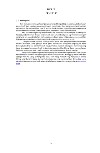 7
BAB III
PENUTUP
3.1 Kesimpulan
Bank merupakanlembagakeuanganyangmenjadi tempat bagi perusahaan,badan-badan
pemerintah dan swasta,maupun perorangan menyimpan dana-dananya.melalui kegiatan
perkreditan dan berbagai jasa yang di berikan ,bank melayani kebutuhan pembiayaan serta
melancarkan mekanisme sistem pembayaran bagi semua sektor perekonomian
Mekanisme kliringmerupakansalahsatualatpembantuuntukmempertahankanposisi
kas sebuah bank umum dengan cara ini bank-bank umum tidak perlu lagi membayar dengan
uang tunai cek yang disetorkan oleh nasabahnya.dalam posisi ini bank cukup memindahkan
bukukan pergiro kedalam rekening giro bank yang menerima penyetoran tsb.
Dengan adanya kegiatan kliring transfer antar bank yang berbeda dapat dengan
mudah dilakukan. para petugas tidak perlu melakukan penagihan langsung ke bank
bersangkutan bila ada transfer masuk ataupun keluar. nasabah tidak perlu membawa uang
tunai sehinggga keamanan lebih terjamin.dengan demikian kliring dapat memperlancar
lalulintas pengiriman uang , oleh karena itu kliring berhubungan dengan transfer.
Jadi pada intinyakliringadalahmempercepat transaksi keuangan supaya tidak terjadi
keterlambatanpenyelesaian pembayaran dalam suatu transaksi. Kliring juga dapat dikatakan
sebagai transaksi utang piutang antar bank. Kami harap makalah yang menjelaskan proses
kliring antar bank ini dapat bermanfaat untuk anda yang membutuhkan. Oh ya, bagi kamu
yang ingintahupengertianbanksecaradetail silahkanbacaartikel yangmembahas pengertian
bank.
 