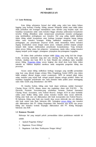 1
BAB I
PENDAHULUAN
1.1 Latar Belakang
Kata kliring sebenanrya berasal dari istilah asing, yakni kata dalam bahasa
Inggring yang berbunyi Clearing. Kliring menurut Wikipedia adalah suatu istilah dalam
dunia perbankan dan keuangan menunjukkan suatu aktivitas yang berjalan sejak saat
terjadinya kesepakatan untuk suatu transaksi hingga selesainya pelaksanaan kesepakatan
tersebut. Kliring dibutuhkan untuk mempercepat penyelesaian transaksi perdagangan
yang membutuhkan perlengkapan aset transaksi. Hal yang paling mudah dipahami
dalam kliring adalah kesepakatan antar lembaga keuangan mengenai hutang piutang
dalam suatu transaksi keuangan. Kliring melibatkan manajemen dari paska
perdagangan, pra penyelesaian eksposur kredit, untuk memastikan bahwa transaksi
dagang terselesaikan sesuai dengan aturan pasar, walaupun pembeli maupun penjual
menjadi tidak mampu melaksanakan penyelesaian kesepakatannya. Yang termasuk
dalam proses kliring antara lain pelaporan / pemantauan, marjin risiko, netting transaksi
dagang menjadi posisi tunggal, penanganan perpajakan dan penanganan kegagalan.
Di dalam dunia perbankan terdapat istilah kliring yang sering kali kita dengar.
Ketika seseorang mentrasfer uang dari satu rekening bank ke rekening bank yang
berbeda, misalnya dari bank BCA ke bank Mandiri dan sebaliknya maka terjadilah
proses kliring. Pengertian kliring secara lengkap dan detail akan kami bahas dalam
makalah ini. Silahkan lanjutkan membaca untuk mengetahui pengertian kliring dan
prosesnya.
Secara umum kliring melibatkan lembaga keuangan yang memiliki permodalan
yang kuat yang dikenal dengan sebutan Mitra Pengimbang Sentral (MPS) atau dalam
istilah asingnya dikenal dengan central counterparty. MPS ini menjadi pihak dalam
setiap transaksi yang terjadi baik sebagai penjual maupun sebagai pembeli. Dalam hal
terjadinya kegagalan penyelesaian atas suatu transaksi maka pelaku pasar menanggung
suatu risiko kredit yang distandarisasi dari MPS .
Di Amerika Serikat, kliring antar bank dapat terlaksana melalui Automated
Clearing House (ACH), dimana aturan dan regulasinya diatur oleh NACHA – The
Electronic Payments Association,yang sebelumnya bernama National Automated
Clearing House Association, serta Federal Reserve. Jaringan ACH ini akan bertindak
selaku pusat fasilitas kliring untuk semua transaksi transfer dana secara elektronik.
Kliring antar bank atas cek dilaksanakan oleh bank koresponden dan Federal Reserve.
Di Indonesia, kliring antar bank atas transfer dana secara elektronik dan cek dilakukan
oleh bank sentral yaitu Bank Indonesia (BI). Sedangkan proses kliring atas transaksi
efek dilaksanakan oleh PT. Kliring Penjaminan Efek Indonesia atau KPEI dan proses
kliring atas transaksi kontrak berjangka dilaksanakan oleh PT. Kliring Berjangka
Indonesia atau KBI.
1.2 Rumusan Masalah
Beberapa hal yang menjadi pokok permasalahan dalam pembahasan makalah ini
adalah:
1 Apakah Pengertian Kliring?
2. Bagaimana Proses Kliring?
3. Bagaimana Lalu lintas Pembayaran Dengan kliring?
 