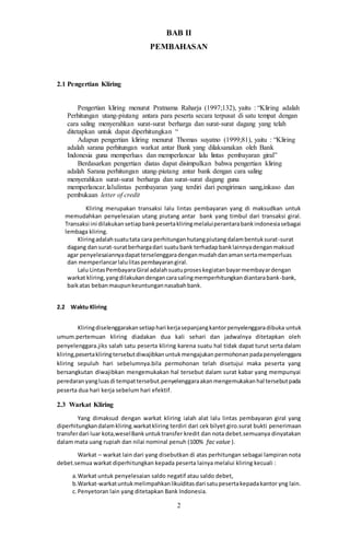 2
BAB II
PEMBAHASAN
2.1 Pengertian Kliring
Pengertian kliring menurut Pratnama Raharja (1997;132), yaitu : “Kliring adalah
Perhitungan utang-piutang antara para peserta secara terpusat di satu tempat dengan
cara saling menyerahkan surat-surat berharga dan surat-surat dagang yang telah
ditetapkan untuk dapat diperhitungkan “
Adapun pengertian kliring menurut Thomas suyatno (1999;81), yaitu : “Kliring
adalah sarana perhitungan warkat antar Bank yang dilaksanakan oleh Bank
Indonesia guna memperluas dan memperlancar lalu lintas pembayaran giral”
Berdasarkan pengertian diatas dapat disimpulkan bahwa pengertian kliring
adalah Sarana perhitungan utang-piutang antar bank dengan cara saling
menyerahkan surat-surat berharga dan surat-surat dagang guna
memperlancar.lalulintas pembayaran yang terdiri dari pengiriman uang,inkaso dan
pembukaan letter of credit
Kliring merupakan transaksi lalu lintas pembayaran yang di maksudkan untuk
memudahkan penyelesaian utang piutang antar bank yang timbul dari transaksi giral.
Transaksi ini dilakukansetiapbankpesertakliringmelaluiperantarabankindonesiasebagai
lembaga kliring.
Kliringadalahsuatutata cara perhitunganhutangpiutangdalambentuksurat-surat
dagang dansurat-suratberhargadari suatubank terhadapbanklainnyadenganmaksud
agar penyelesaiannyadapatterselenggaradenganmudahdanamansertamemperluas
dan memperlancarlalulitaspembayarangiral.
Lalu LintasPembayaraGiral adalahsuatuproseskegiatanbayarmembayardengan
warkat kliring,yangdilakukandengancarasalingmemperhitungkandiantarabank-bank,
baikatas bebanmaupunkeuntungannasabahbank.
2.2 Waktu Kliring
Kliringdiselenggarakansetiaphari kerjasepanjangkantorpenyelenggaradibuka untuk
umum.pertemuan kliring diadakan dua kali sehari dan jadwalnya ditetapkan oleh
penyelenggara.jiks salah satu peserta kliring karena suatu hal tidak dapat turut serta dalam
kliring,pesertakliringtersebutdiwajibkanuntukmengajukanpermohonanpadapenyelenggara
kliring sepuluh hari sebelumnya.bila permohonan telah disetujui maka peserta yang
bersangkutan diwajibkan mengemukakan hal tersebut dalam surat kabar yang mempunyai
peredaranyangluasdi tempattersebut.penyelenggaraakanmengemukakanhal tersebutpada
peserta dua hari kerja sebelum hari efektif.
2.3 Warkat Kliring
Yang dimaksud dengan warkat kliring ialah alat lalu lintas pembayaran giral yang
diperhitungkandalamkliring.warkatkliring terdiri dari cek bilyet giro.surat bukti penerimaan
transferdari luar kota,weselBankuntuktransfer kredit dan nota debet.semuanya dinyatakan
dalam mata uang rupiah dan nilai nominal penuh (100% fac value ).
Warkat – warkat lain dari yang disebutkan di atas perhitungan sebagai lampiran nota
debet.semua warkat diperhitungkan kepada peserta lainya melalui kliring kecuali :
a.Warkat untuk penyelesaian saldo negatif atau saldo debet,
b.Warkat-warkatuntukmelimpahkanlikuiditasdari satupesertakepadakantor yng lain.
c. Penyetoran lain yang ditetapkan Bank Indonesia.
 